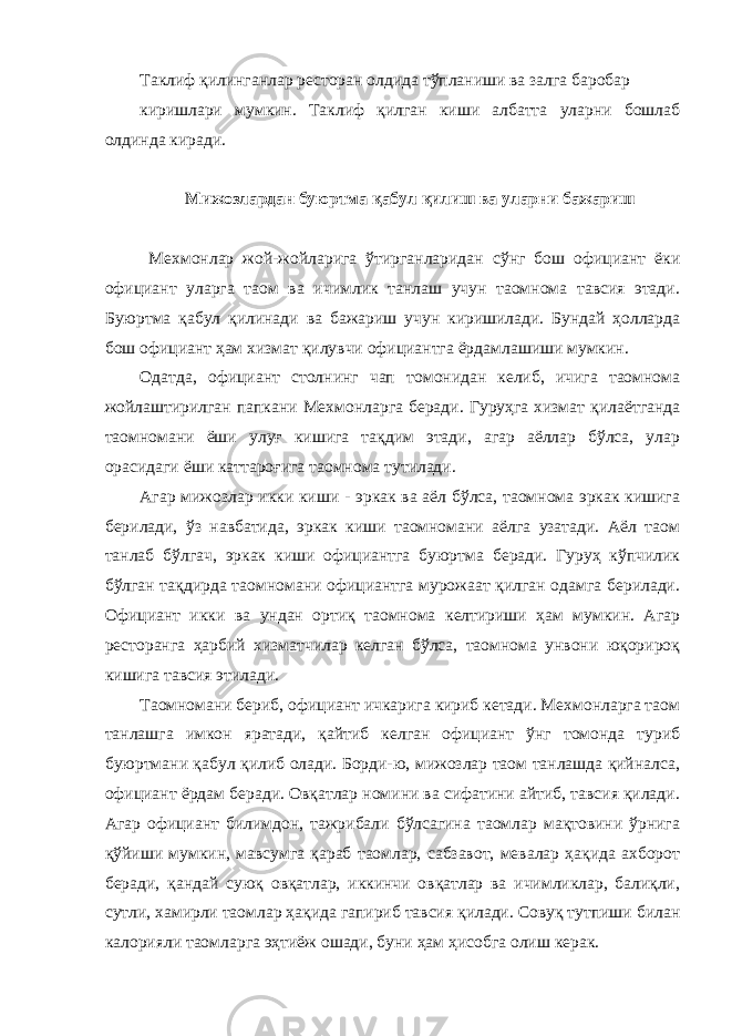 Таклиф қилинганлар ресторан олдида тўпланиши ва залга баробар киришлари мумкин. Таклиф қилган киши албатта уларни бошлаб олдинда киради. Мижозлардан буюртма қабул қилиш ва уларни бажариш Мехмонлар жой-жойларига ўтирганларидан сўнг бош официант ёки официант уларга таом ва ичимлик танлаш учун таомнома тавсия этади. Буюртма қабул қилинади ва бажариш учун киришилади. Бундай ҳолларда бош официант ҳам хизмат қилувчи официантга ёрдамлашиши мумкин. Одатда, официант столнинг чап томонидан келиб, ичига таомнома жойлаштирилган папкани Мехмонларга беради. Гуруҳга хизмат қилаётганда таомномани ёши улуғ кишига тақдим этади, агар аёллар бўлса, улар орасидаги ёши каттароғига таомнома тутилади. Агар мижозлар икки киши - эркак ва аёл бўлса, таомнома эркак кишига берилади, ўз навбатида, эркак киши таомномани аёлга узатади. Аёл таом танлаб бўлгач, эркак киши официантга буюртма беради. Гуруҳ кўпчилик бўлган тақдирда таомномани официантга мурожаат қилган одамга берилади. Официант икки ва ундан ортиқ таомнома келтириши ҳам мумкин. Агар ресторанга ҳарбий хизматчилар келган бўлса, таомнома унвони юқорироқ кишига тавсия этилади. Таомномани бериб, официант ичкарига кириб кетади. Мехмонларга таом танлашга имкон яратади, қайтиб келган официант ўнг томонда туриб буюртмани қабул қилиб олади. Борди-ю, мижозлар таом танлашда қийналса, официант ёрдам беради. Овқатлар номини ва сифатини айтиб, тавсия қилади. Агар официант билимдон, тажрибали бўлсагина таомлар мақтовини ўрнига қўйиши мумкин, мавсумга қараб таомлар, сабзавот, мевалар ҳақида ахборот беради, қандай суюқ овқатлар, иккинчи овқатлар ва ичимликлар, балиқли, сутли, хамирли таомлар ҳақида гапириб тавсия қилади. Совуқ тутпиши билан калорияли таомларга эҳтиёж ошади, буни ҳам ҳисобга олиш керак. 