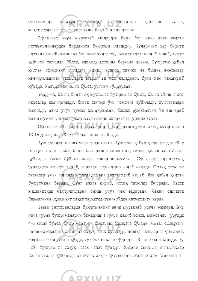 таомномада мавжуд таомлар, ичимликларга қаратиши керак, маҳсулотларнинг сифатига яхши баҳо бериши лозим. Официант учун мураккаб ишлардан бири бир неча якка келган истеъмолчилардан бирданига буюртма олишдир. Буларнинг ҳар бирига алоҳида ҳисоб очиши ва бир неча хил таом, ичимликларни олиб келиб, кимга қайсиси тегишли бўлса, алоҳида-алоҳида бериши лозим. Буюртма қабул қилган официант столдаги идиш, қошиқ, санчқи ва бошқа анжомлар келтириладиган таомларга етарли ва мос келадими, буни ҳам текшириб кўради. Уларда камчилик бўлса, ўрнини тўлдиради. Борди-ю, балиқ билан оқ мусаллас буюрилган бўлса, балиқ ейишга хос нарсалар келтирилади, битта санчқи ўнг томонга қўйилади, ортиқчалари олинади, вино учун румка қолдирилади, бошқа румкаларни йиғиштириб олиш мумкин, аммо фужер овқатланиш охиригача туриши керак. Официант хўрандаларга овқатларни келтириш мумкинлиги, буюртмалар 10-15 дақиқадан сўнг тайёрланишини айтади. Буюртмаларни ошхонага топшириш. Буюртма қабул қилингандан сўнг официант уни навбат билан бажаришга киришади, хизмат қилиш жараёнини қуйидаги схема бўйича амалга ошириш мумкин. Официант идиш-товоқ турадиган хонага кириб, керакли нарсаларни олиб чиқади. Совуқ таом ва газаклар учун идишлар олади, совуқ цехга олиб кириб, ўзи қабул қилган буюртмани беради. Сўнг цехга кириб, иссиқ таомлар буюради. Касса машинасида маҳсулотларни олиш учун чек ёздиради. Чекни ошпазга бермагунча официант овқат тарқатадиган жойдан кетмаслиги керак. Баъзи ресторанларда буюртманинг анча мураккаб усули мавжуд. Бир неча турли буюртмаларни бажаришга тўғри келиб қолса, мижозлар гуруҳда 4-6 киши бўлса, буюртмаларни бажариш бошқача бўлади. Аввал официант идиш-товоқларни олади ва совуқ газак буюради. Бошқа таомларни ҳам олиб, ёрдамчи стол устига қўяди, сув ёки пивони тўғридан тўғри столга беради. Бу пайт буюрилган совуқ газак тайёр бўлади. Уларни спиртли ичимликлар билан столга қўйилади ва иссиқ овқат буюрилади. Уларни ҳам белгиланган 