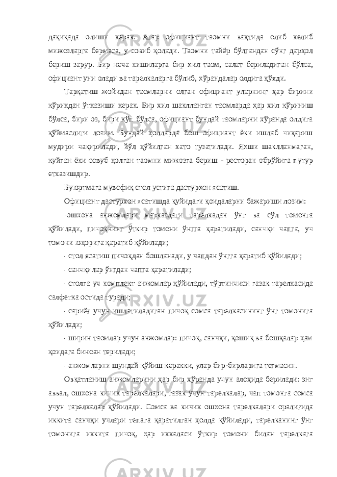 дақиқада олиши керак. Агар официант таомни вақтида олиб келиб мижозларга бермаса, у совиб қолади. Таомни тайёр бўлгандан сўнг дарҳол бериш зарур. Бир неча кишиларга бир хил таом, салат бериладиган бўлса, официант уни олади ва тарелкаларга бўлиб, хўрандалар олдига қўяди. Тарқатиш жойидан таомларни олган официант уларнинг ҳар бирини кўрикдан ўтказиши керак. Бир хил шаклланган таомларда ҳар хил кўриниш бўлса, бири оз, бири кўп бўлса, официант бундай таомларни хўранда олдига қўймаслиги лозим. Бундай ҳолларда бош официант ёки ишлаб чиқариш мудири чақирилади, йўл қўйилган хато тузатилади. Яхши шаклланмаган, куйган ёки совуб қолган таомни мижозга бериш - ресторан обрўйига путур етказишдир. Буюртмага мувофиқ стол устига дастурхон ясатиш. Официант дастурхон ясатишда қуйидаги қоидаларни бажариши лозим: -ошхона анжомлари марказдаги тарелкадан ўнг ва сўл томонга қўйилади, пичоқнинг ўткир томони ўнгга қаратилади, санчқи чапга, уч томони юқорига қаратиб қўйилади; - стол ясатиш пичоқдан бошланади, у чапдан ўнгга қаратиб қўйилади; - санчқилар ўнгдан чапга қаратилади; - столга уч комплект анжомлар қўйилади, тўртинчиси газак тарелкасида салфетка остида туради; - сариёғ учун ишлатиладиган пичоқ сомса тарелкасининг ўнг томонига қўйилади; - ширин таомлар учун анжомлар: пичоқ, санчқи, қошиқ ва бошқалар ҳам қоидага биноан терилади; - анжомларни шундай қўйиш керакки, улар бир-бирларига тегмасин. Овқатланиш анжомларини ҳар бир хўранда учун алоҳида берилади: энг аввал, ошхона кичик тарелкалари, газак учун тарелкалар, чап томонга сомса учун тарелкалар қўйилади. Сомса ва кичик ошхона тарелкалари оралиғида иккита санчқи учлари тепага қаратилган ҳолда қўйилади, тарелканинг ўнг томонига иккита пичоқ, ҳар иккаласи ўткир томони билан тарелкага 