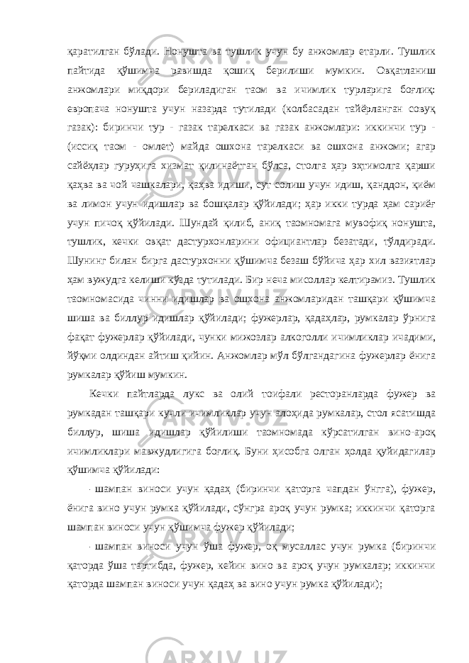 қаратилган бўлади. Нонушта ва тушлик учун бу анжомлар етарли. Тушлик пайтида қўшимча равишда қошиқ берилиши мумкин. Овқатланиш анжомлари миқдори бериладиган таом ва ичимлик турларига боғлиқ: европача нонушта учун назарда тутилади (колбасадан тайёрланган совуқ газак): биринчи тур - газак тарелкаси ва газак анжомлари: иккинчи тур - (иссиқ таом - омлет) майда ошхона тарелкаси ва ошхона анжоми; агар сайёҳлар гуруҳига хизмат қилинаётган бўлса, столга ҳар эҳтимолга қарши қаҳва ва чой чашкалари, қаҳва идиши, сут солиш учун идиш, қанддон, қиём ва лимон учун идишлар ва бошқалар қўйилади; ҳар икки турда ҳам сариёғ учун пичоқ қўйилади. Шундай қилиб, аниқ таомномага мувофиқ нонушта, тушлик, кечки овқат дастурхонларини официантлар безатади, тўлдиради. Шунинг билан бирга дастурхонни қўшимча безаш бўйича ҳар хил вазиятлар ҳам вужудга келиши кўзда тутилади. Бир неча мисоллар келтирамиз. Тушлик таомномасида чинни идишлар ва ошхона анжомларидан ташқари қўшимча шиша ва биллур идишлар қўйилади; фужерлар, қадаҳлар, румкалар ўрнига фақат фужерлар қўйилади, чунки мижозлар алкоголли ичимликлар ичадими, йўқми олдиндан айтиш қийин. Анжомлар мўл бўлгандагина фужерлар ёнига румкалар қўйиш мумкин. Кечки пайтларда лукс ва олий тоифали ресторанларда фужер ва румкадан ташқари кучли ичимликлар учун алоҳида румкалар, стол ясатишда биллур, шиша идишлар қўйилиши таомномада кўрсатилган вино-ароқ ичимликлари мавжудлигига боғлиқ. Буни ҳисобга олган ҳолда қуйидагилар қўшимча қўйилади: - шампан виноси учун қадаҳ (биринчи қаторга чапдан ўнгга), фужер, ёнига вино учун румка қўйилади, сўнгра ароқ учун румка; иккинчи қаторга шампан виноси учун қўшимча фужер қўйилади; - шампан виноси учун ўша фужер, оқ мусаллас учун румка (биринчи қаторда ўша тартибда, фужер, кейин вино ва ароқ учун румкалар; иккинчи қаторда шампан виноси учун қадаҳ ва вино учун румка қўйилади); 