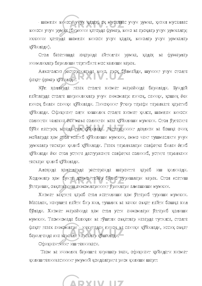 - шампан виноси учун қадаҳ, оқ мусаллас учун румка, қизил мусаллас виноси учун румка (биринчи қаторда фужер, вино ва ароқлар учун румкалар; иккинчи қаторда шампан виноси учун қадаҳ, винолар учун румкалар қўйилади). Стол безатишда юқорида айтилган румка, қадаҳ ва фужерлар ичимликлар берилиши тартибига мос келиши керак. Алкоголсиз ресторанларда вино, ароқ бўлмайди, шунинг учун столга фақат фужер қўйилади. Кўп ҳолларда газак столга хизмат жараёнида берилади. Бундай пайтларда столга ширинликлар учун анжомлар: пичоқ, санчқи, қошиқ ёки пичоқ билан санчқи қўйилади. Пичоқнинг ўткир тарафи тарелкага қаратиб қўйилади. Официант олти кишилик столга хизмат қилса, шампан виноси солинган челакча ёки мева солинган ваза қўйилиши мумкин. Стол ўртасига бўйи пастроқ вазада гул қўйилади. Рестораннинг даҳлизи ва бошқа очиқ жойларда ҳам стол ясатиб қўйилиши мумкин, аммо чанг тушмаслиги учун румкалар тескари қилиб қўйилади. Газак тарелкалари салфетка билан ёпиб қўйилади ёки стол устига дастурхонга салфетка солиниб, устига тарелкани тескари қилиб қўйилади. Алоҳида ҳолатларда ресторанда шароитга қараб иш қилинади. Ходимлар ҳам бунга доимо тайёр бўлиб туришлари керак. Стол ясатиш ўзгариши, овқатланиш анжомларининг ўринлари алмашиши мумкин. Хизмат вақтига қараб стол ясатилиши ҳам ўзгариб туриши мумкин. Масалан, нонушта пайти бир хил, тушлик ва кечки овқат пайти бошқа хил бўлади. Хизмат жараёнида ҳам стол усти анжомлари ўзгариб қолиши мумкин. Таомномада балиқли ва гўштли овқатлар назарда тутилса, столга фақат газак анжомлари - иккитадан пичоқ ва санчқи қўйилади, иссиқ овқат берилганда яна керакли нарсалар қўшилади. Официантнинг иш техникаси. Таом ва ичимлик беришга киришар экан, официант қуйидаги хизмат қилиш техникасининг умумий қоидаларига риоя қилиши шарт: 