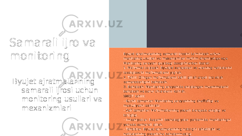 Samarali ijro va monitoring Byujet ajratmalarining samarali ijrosi uchun monitoring usullari va mexanizmlari Byujet ajratmalarining samarali ijrosini ta&#39;minlash uchun monitoring usullari va mexanizmlari muhim ahamiyatga ega. Monitoring jarayoni quyidagi bosqichlardan iborat: 1. Ma&#39;lumot to&#39;plash: Byudjet xarajatlari va ularning natijalarini tasdiqlovchi ma&#39;lumotlarni yig&#39;ish. 2. Tahlil: Olingan ma&#39;lumotlarni tahlil qilish orqali ijro etish samaradorligini baholash. 3. Baholash: Monitoring jarayonida aniqlangan muammolarni baholash va zarur choralarni ko&#39;rish. SWOT tahlili: - Kuchli tomonlar: Monitoring jarayonining shaffofligi va mas&#39;uliyatni oshirishi. - Zaif tomonlar: Ma&#39;lumotlarning yetarli darajada aniqligi va to&#39;liqligi. - Imkoniyatlar: Raqamli texnologiyalar yordamida monitoringni yanada samarali qilish. - Tahdidlar: Byujet ajratmalarining noto&#39;g&#39;ri ishlatilishi va natijalarining yetarlicha baholanmasligi. 