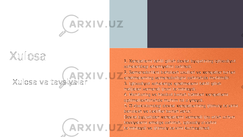 Xulosa Xulosa va tavsiyalar 1. Xarajatlarni tahlil qilish davlat byujetining iqtisodiyot sohalaridagi ahamiyatini oshiradi. 2. Samaradorlikni baholash usullari va xarajatlar turlari ajratmalarning samaradorligini oshirishda muhimdir. 3. Iqtisodiyot sohalariga ajratmalarni tahlil qilish natijalari samarali ijroni ta&#39;minlaydi. 4. Monitoring va hisobot berish tizimlari xarajatlarni optimallashtirishda muhim rol o&#39;ynaydi. 5. O&#39;zbekistondagi davlat xarajatlarining ijtimoiy ta&#39;sirini baholash va takliflar berish zarur. Davlat byujetidan xarajatlarni samarali ijro etish uchun tavsiyalarni amalga oshirish, iqtisodiy o&#39;sishni ta&#39;minlaydi va ijtimoiy ta&#39;sirni kuchaytiradi. 