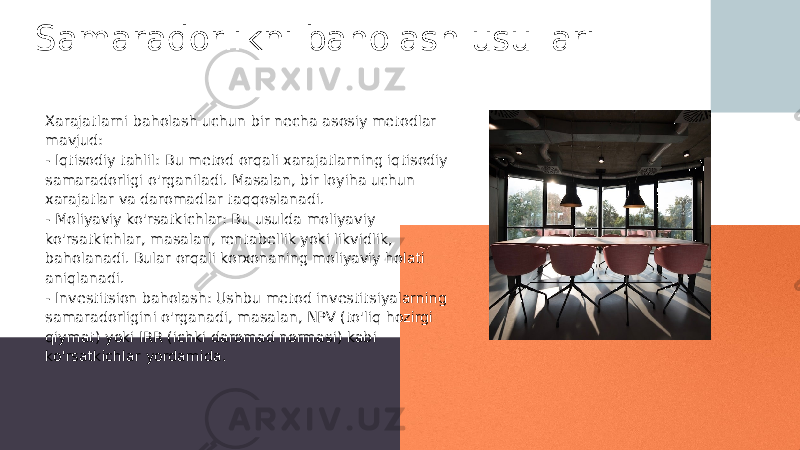 Samaradorlikni baholash usullari Xarajatlarni baholash uchun bir necha asosiy metodlar mavjud: - Iqtisodiy tahlil: Bu metod orqali xarajatlarning iqtisodiy samaradorligi o&#39;rganiladi. Masalan, bir loyiha uchun xarajatlar va daromadlar taqqoslanadi. - Moliyaviy ko&#39;rsatkichlar: Bu usulda moliyaviy ko&#39;rsatkichlar, masalan, rentabellik yoki likvidlik, baholanadi. Bular orqali korxonaning moliyaviy holati aniqlanadi. - Investitsion baholash: Ushbu metod investitsiyalarning samaradorligini o&#39;rganadi, masalan, NPV (to&#39;liq hozirgi qiymat) yoki IRR (ichki daromad normasi) kabi ko&#39;rsatkichlar yordamida. 