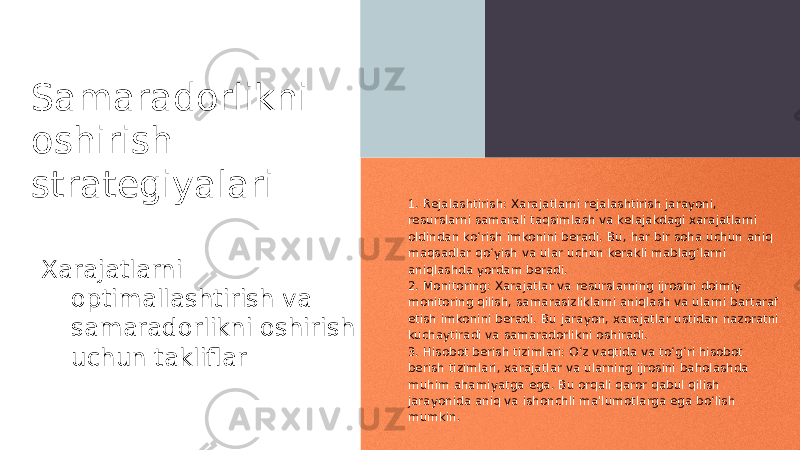 Samaradorlikni oshirish strategiyalari Xarajatlarni optimallashtirish va samaradorlikni oshirish uchun takliflar 1. Rejalashtirish: Xarajatlarni rejalashtirish jarayoni, resurslarni samarali taqsimlash va kelajakdagi xarajatlarni oldindan ko‘rish imkonini beradi. Bu, har bir soha uchun aniq maqsadlar qo‘yish va ular uchun kerakli mablag‘larni aniqlashda yordam beradi. 2. Monitoring: Xarajatlar va resurslarning ijrosini doimiy monitoring qilish, samarasizliklarni aniqlash va ularni bartaraf etish imkonini beradi. Bu jarayon, xarajatlar ustidan nazoratni kuchaytiradi va samaradorlikni oshiradi. 3. Hisobot berish tizimlari: O‘z vaqtida va to‘g‘ri hisobot berish tizimlari, xarajatlar va ularning ijrosini baholashda muhim ahamiyatga ega. Bu orqali qaror qabul qilish jarayonida aniq va ishonchli ma&#39;lumotlarga ega bo‘lish mumkin. 