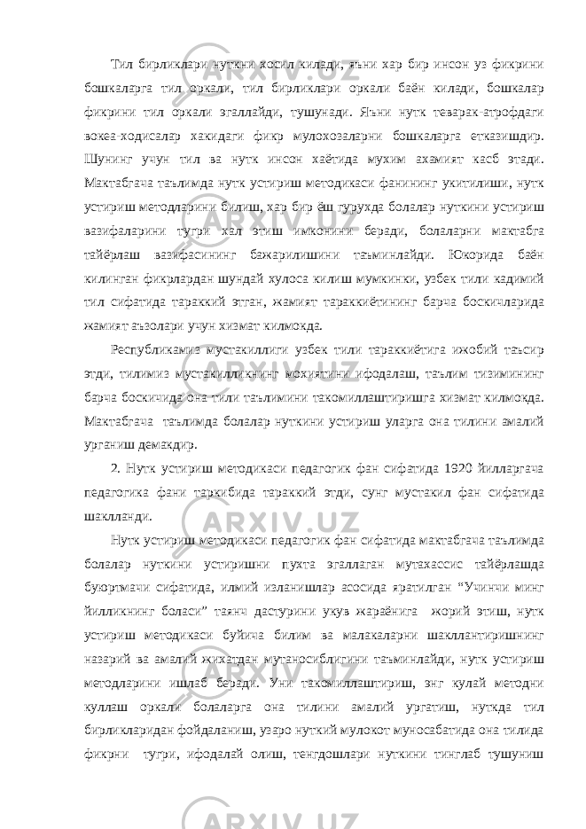 Тил бирликлари нуткни хосил килади, яъни хар бир инсон уз фикрини бошкаларга тил оркали, тил бирликлари оркали баён килади, бошкалар фикрини тил оркали эгаллайди, тушунади. Яъни нутк теварак-атрофдаги вокеа-ходисалар хакидаги фикр мулохозаларни бошкаларга етказишдир. Шунинг учун тил ва нутк инсон хаётида мухим ахамият касб этади. Мактабгача таълимда нутк устириш методикаси фанининг укитилиши, нутк устириш методларини билиш, хар бир ёш гурухда болалар нуткини устириш вазифаларини тугри хал этиш имконини беради, болаларни мактабга тайёрлаш вазифасининг бажарилишини таъминлайди. Юкорида баён килинган фикрлардан шундай хулоса килиш мумкинки, узбек тили кадимий тил сифатида тараккий этган, жамият тараккиётининг барча боскичларида жамият аъзолари учун хизмат килмокда. Республикамиз мустакиллиги узбек тили тараккиётига ижобий таъсир этди, тилимиз мустакилликнинг мохиятини ифодалаш, таълим тизимининг барча боскичида она тили таълимини такомиллаштиришга хизмат килмокда. Мактабгача таълимда болалар нуткини устириш уларга она тилини амалий урганиш демакдир. 2. Нутк устириш методикаси педагогик фан сифатида 1920 йилларгача педагогика фани таркибида тараккий этди, сунг мустакил фан сифатида шаклланди. Нутк устириш методикаси педагогик фан сифатида мактабгача таълимда болалар нуткини устиришни пухта эгаллаган мутахассис тайёрлашда буюртмачи сифатида, илмий изланишлар асосида яратилган “Учинчи минг йилликнинг боласи” таянч дастурини укув жараёнига жорий этиш, нутк устириш методикаси буйича билим ва малакаларни шакллантиришнинг назарий ва амалий жихатдан мутаносиблигини таъминлайди, нутк устириш методларини ишлаб беради. Уни такомиллаштириш, энг кулай методни куллаш оркали болаларга она тилини амалий ургатиш, нуткда тил бирликларидан фойдаланиш, узаро нуткий мулокот муносабатида она тилида фикрни тугри, ифодалай олиш, тенгдошлари нуткини тинглаб тушуниш 