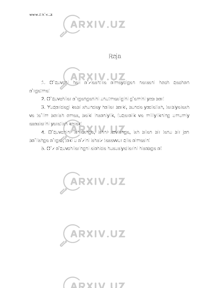 www.arxiv.uz Reja: 1. O`quvchi hali o`zlashtira olmaydigan narsani hech qachon o`rgatma! 2. O`quvchilar o`rganganini unutmasligini g`amini yeb bor! 3. Yuqoridagi kabi shunday hollar borki, bunda yodlatish, tarbiyalash va ta`lim berish emas, balki insoniylik, fuqarolik va milliylikning umumiy asoslarini yaratish kerak! 4. O`quvchini ishlashga, ishni sevishga, ish bilan bir tanu bir jon bo`lishga o`rgat, toki u o`zini ishsiz tasavvur qila olmasin! 5. O`z o`quvchilaringni alohida hususiyatlarini hisobga ol! 