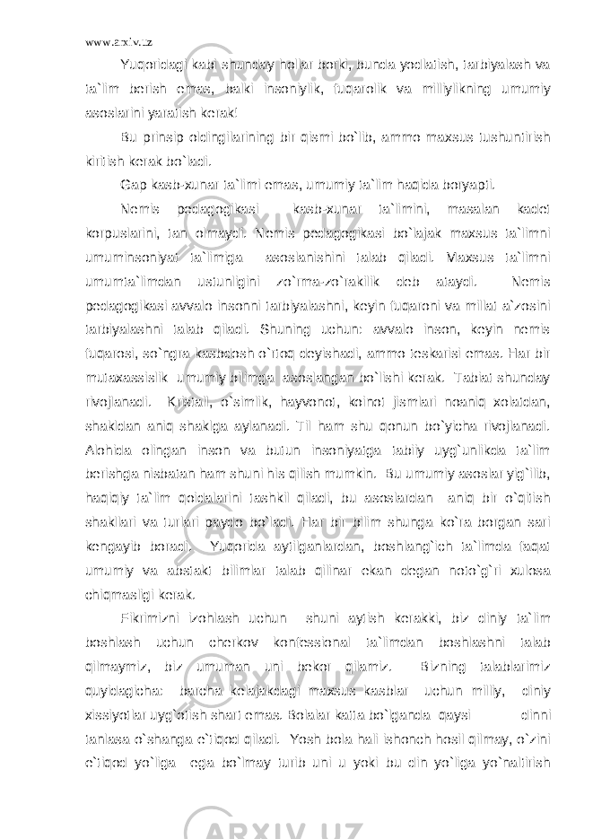 www.arxiv.uz Yuqoridagi kabi shunday hollar borki, bunda yodlatish, tarbiyalash va ta`lim berish emas, balki insoniylik, fuqarolik va milliylikning umumiy asoslarini yaratish kerak! Bu prinsip oldingilarining bir qismi bo`lib, ammo maxsus tushuntirish kiritish kerak bo`ladi. Gap kasb-xunar ta`limi emas, umumiy ta`lim haqida boryapti. Nemis pedagogikasi kasb-xunar ta`limini, masalan kadet korpuslarini, tan olmaydi. Nemis pedagogikasi bo`lajak maxsus ta`limni umuminsoniyat ta`limiga asoslanishini talab qiladi. Maxsus ta`limni umumta`limdan ustunligini zo`rma-zo`rakilik deb ataydi. Nemis pedagogikasi avvalo insonni tarbiyalashni, keyin fuqaroni va millat a`zosini tarbiyalashni talab qiladi. Shuning uchun: avvalo inson, keyin nemis fuqarosi, so`ngra kasbdosh o`rtoq deyishadi, ammo teskarisi emas. Har bir mutaxassislik umumiy bilimga asoslangan bo`lishi kerak. Tabiat shunday rivojlanadi. Kristall, o`simlik, hayvonot, koinot jismlari noaniq xolatdan, shakldan aniq shaklga aylanadi. Til ham shu qonun bo`yicha rivojlanadi. Alohida olingan inson va butun insoniyatga tabiiy uyg`unlikda ta`lim berishga nisbatan ham shuni his qilish mumkin. Bu umumiy asoslar yig`ilib, haqiqiy ta`lim qoidalarini tashkil qiladi, bu asoslardan aniq bir o`qitish shakllari va turlari paydo bo`ladi. Har bir bilim shunga ko`ra borgan sari kengayib boradi. Yuqorida aytilganlardan, boshlang`ich ta`limda faqat umumiy va abstakt bilimlar talab qilinar ekan degan noto`g`ri xulosa chiqmasligi kerak. Fikrimizni izohlash uchun shuni aytish kerakki, biz diniy ta`lim boshlash uchun cherkov konfessional ta`limdan boshlashni talab qilmaymiz, biz umuman uni bekor qilamiz. Bizning talablarimiz quyidagicha: barcha kelajakdagi maxsus kasblar uchun milliy, diniy xissiyotlar uyg`otish shart emas. Bolalar katta bo`lganda qaysi dinni tanlasa o`shanga e`tiqod qiladi. Yosh bola hali ishonch hosil qilmay, o`zini e`tiqod yo`liga ega bo`lmay turib uni u yoki bu din yo`liga yo`naltirish 