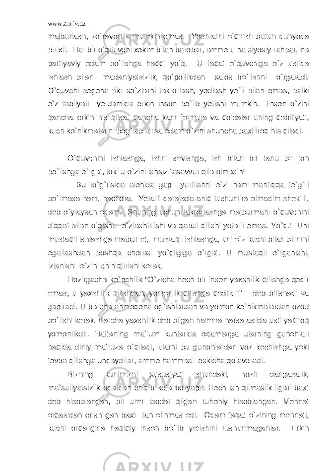 www.arxiv.uz majburlash, zo`ravonlik mumkin emas. Yoshlarni o`qitish butun dunyoda bir xil. Har bir o`qituvchi xokim bilan barobar, ammo u na siyosiy rahbar, na partiyaviy odam bo`lishga haqqi yo`q. U faqat o`quvchiga o`z ustida ishlash bilan madaniyatsizlik, qo`pollikdan xalos bo`lishni o`rgatadi. O`quvchi begona fikr so`zlarni takrorlash, yodlash yo`li bilan emas, balki o`z faoliyati yordamida erkin inson bo`lib yetishi mumkin. Inson o`zini qancha erkin his qilsa, qancha kam formula va qoidalar uning qobiliyati, kuch ko`nikmalarini bog`lab tursa odam o`zini shuncha baxtliroq his qiladi. O`quvchini ishlashga, ishni sevishga, ish bilan bir tanu bir jon bo`lishga o`rgat, toki u o`zini ishsiz tasavvur qila olmasin! Bu to`g`risida alohida gap yuritishni o`zi ham mantiqqa to`g`ri bo`lmasa ham, nachora. Yetarli darajada aniq tushuntira olmadim shekilli, deb o`ylaysan odam. Shuning uchun takrorlashga majburman: o`quvchini diqqat bilan o`qishi, o`zlashtirishi va qabul qilishi yetarli emas. Yo`q.! Uni mustaqil ishlashga majbur et, mustaqil ishlashga, uni o`z kuchi bilan bilimni egallashdan boshqa chorasi yo`qligiga o`rgat. U mustaqil o`rganishi, izlanishi o`zini chiniqtirishi kerak. Hozirgacha ko`pchilik “O`zicha hech bir inson yaxshilik qilishga qodir emas, u yaxshilik qilishdan, yomonlik qilishga qodirdir” – deb bilishadi va gapiradi. U barcha ahmoqona og`ishlardan va yomon ko`nikmalardan ozod bo`lishi kerak. Barcha yaxshilik deb bilgan hamma narsa aslida usti yaltiroq yomonlikdir. Haftaning ma`lum kunlarida odamlarga ularning gunohlari haqida diniy ma`ruza o`qiladi, ularni bu gunohlardan voz kechishga yoki tovba qilishga undaydilar, ammo hammasi eskicha qolaveradi. Bizning kunimizni xususiyati shundaki, hozir dangasalik, ma`suliyatsizlik odatdan chiqib keta boryapti. Hech ish qilmaslik ilgari baxt deb hisoblangan, bir umr ibodat qilgan ruhoniy hisoblangan. Mehnat orqasidan erishilgan baxt tan olinmas edi. Odam faqat o`zining mehnati, kuchi orqaligina haqiqiy inson bo`lib yetishini tushunmaganlar. Erkin 