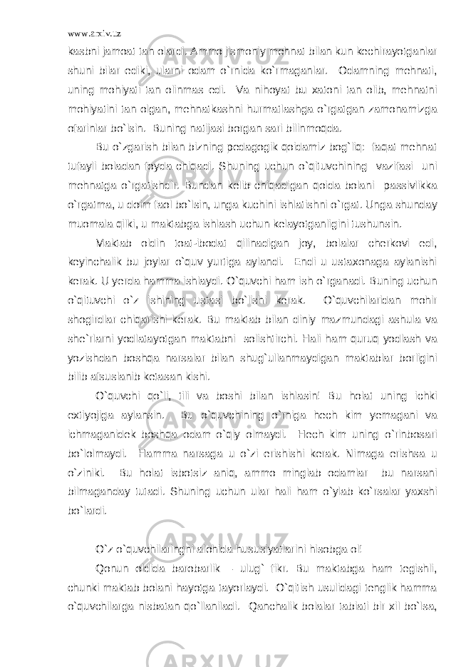 www.arxiv.uz kasbni jamoat tan olardi. Ammo jismoniy mehnat bilan kun kechirayotganlar shuni bilar ediki, ularni odam o`rnida ko`rmaganlar. Odamning mehnati, uning mohiyati tan olinmas edi. Va nihoyat bu xatoni tan olib, mehnatni mohiyatini tan olgan, mehnatkashni hurmatlashga o`rgatgan zamonamizga ofarinlar bo`lsin. Buning natijasi borgan sari bilinmoqda. Bu o`zgarish bilan bizning pedagogik qoidamiz bog`liq: faqat mehnat tufayli boladan foyda chiqadi. Shuning uchun o`qituvchining vazifasi uni mehnatga o`rgatishdir. Bundan kelib chiqadigan qoida bolani passivlikka o`rgatma, u doim faol bo`lsin, unga kuchini ishlatishni o`rgat. Unga shunday muomala qilki, u maktabga ishlash uchun kelayotganligini tushunsin. Maktab oldin toat-ibodat qilinadigan joy, bolalar cherkovi edi, keyinchalik bu joylar o`quv yurtiga aylandi. Endi u ustaxonaga aylanishi kerak. U yerda hamma ishlaydi. O`quvchi ham ish o`rganadi. Buning uchun o`qituvchi o`z ishining ustasi bo`lishi kerak. O`quvchilaridan mohir shogirdlar chiqarishi kerak. Bu maktab bilan diniy mazmundagi ashula va she`rlarni yodlatayotgan maktabni solishtirchi. Hali ham quruq yodlash va yozishdan boshqa narsalar bilan shug`ullanmaydigan maktablar borligini bilib afsuslanib ketasan kishi. O`quvchi qo`li, tili va boshi bilan ishlasin! Bu holat uning ichki extiyojiga aylansin. Bu o`quvchining o`rniga hech kim yemagani va ichmaganidek boshqa odam o`qiy olmaydi. Hech kim uning o`rinbosari bo`lolmaydi. Hamma narsaga u o`zi erishishi kerak. Nimaga erishsa u o`ziniki. Bu holat isbotsiz aniq, ammo minglab odamlar bu narsani bilmaganday tutadi. Shuning uchun ular hali ham o`ylab ko`rsalar yaxshi bo`lardi. O`z o`quvchilaringni alohida hususiyatlarini hisobga ol! Qonun oldida barobarlik – ulug` fikr. Bu maktabga ham tegishli, chunki maktab bolani hayotga tayorlaydi. O`qitish usulidagi tenglik hamma o`quvchilarga nisbatan qo`llaniladi. Qanchalik bolalar tabiati bir xil bo`lsa, 