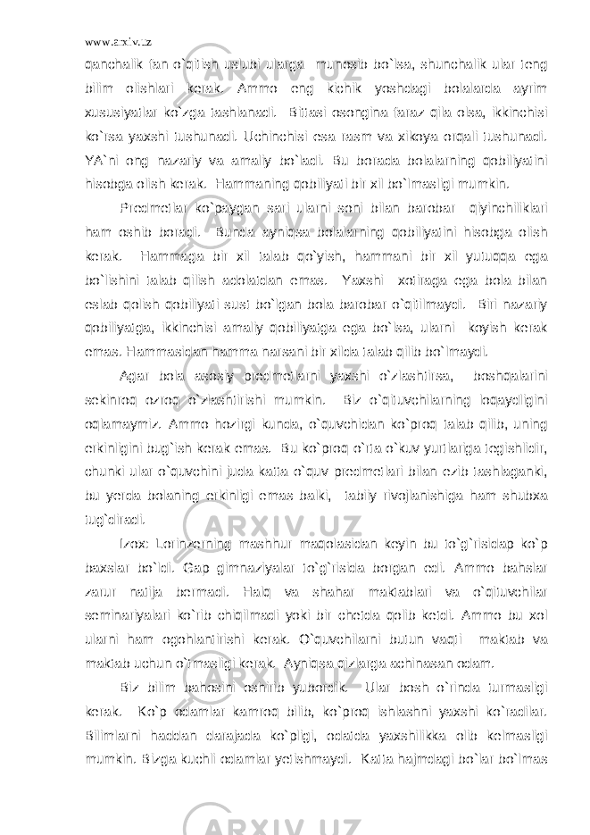 www.arxiv.uz qanchalik fan o`qitish uslubi ularga munosib bo`lsa, shunchalik ular teng bilim olishlari kerak. Ammo eng kichik yoshdagi bolalarda ayrim xususiyatlar ko`zga tashlanadi. Bittasi osongina faraz qila olsa, ikkinchisi ko`rsa yaxshi tushunadi. Uchinchisi esa rasm va xikoya orqali tushunadi. YA`ni ong nazariy va amaliy bo`ladi. Bu borada bolalarning qobiliyatini hisobga olish kerak. Hammaning qobiliyati bir xil bo`lmasligi mumkin. Predmetlar ko`paygan sari ularni soni bilan barobar qiyinchiliklari ham oshib boradi. Bunda ayniqsa bolalarning qobiliyatini hisobga olish kerak. Hammaga bir xil talab qo`yish, hammani bir xil yutuqqa ega bo`lishini talab qilish adolatdan emas. Yaxshi xotiraga ega bola bilan eslab qolish qobiliyati sust bo`lgan bola barobar o`qitilmaydi. Biri nazariy qobiliyatga, ikkinchisi amaliy qobiliyatga ega bo`lsa, ularni koyish kerak emas. Hammasidan hamma narsani bir xilda talab qilib bo`lmaydi. Agar bola asosiy predmetlarni yaxshi o`zlashtirsa, boshqalarini sekinroq ozroq o`zlashtirishi mumkin. Biz o`qituvchilarning loqaydligini oqlamaymiz. Ammo hozirgi kunda, o`quvchidan ko`proq talab qilib, uning erkinligini bug`ish kerak emas. Bu ko`proq o`rta o`kuv yurtlariga tegishlidir, chunki ular o`quvchini juda katta o`quv predmetlari bilan ezib tashlaganki, bu yerda bolaning erkinligi emas balki, tabiiy rivojlanishiga ham shubxa tug`diradi. Izox: Lorinzerning mashhur maqolasidan keyin bu to`g`risidap ko`p baxslar bo`ldi. Gap gimnaziyalar to`g`risida borgan edi. Ammo bahslar zarur natija bermadi. Halq va shahar maktablari va o`qituvchilar seminariyalari ko`rib chiqilmadi yoki bir chetda qolib ketdi. Ammo bu xol ularni ham ogohlantirishi kerak. O`quvchilarni butun vaqti maktab va maktab uchun o`tmasligi kerak. Ayniqsa qizlarga achinasan odam. Biz bilim bahosini oshirib yubordik. Ular bosh o`rinda turmasligi kerak. Ko`p odamlar kamroq bilib, ko`proq ishlashni yaxshi ko`radilar. Bilimlarni haddan darajada ko`pligi, odatda yaxshilikka olib kelmasligi mumkin. Bizga kuchli odamlar yetishmaydi. Katta hajmdagi bo`lar bo`lmas 