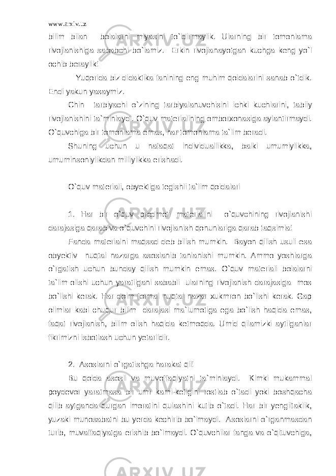 www.arxiv.uz bilim bilan bolalarni miyasini to`ldirmaylik. Ularning bir tomonlama rivojlanishiga sababchi bo`lamiz. Erkin rivojlanayotgan kuchga keng yo`l ochib beraylik! Yuqorida biz didaktika fanining eng muhim qoidalarini sanab o`tdik. Endi yakun yasaymiz. Chin tarbiyachi o`zining tarbiyalanuvchisini ichki kuchlarini, tabiiy rivojlanishini ta`minlaydi. O`quv materialining omborxonasiga aylantirmaydi. O`quvchiga bir tomonlama emas, har tomonlama ta`lim beradi. Shuning uchun u nafaqat individuallikka, balki umumiylikka, umuminsoniylikdan milliylikka erishadi. O`quv materiali, obyektiga tegishli ta`lim qoidalari 1. Har bir o`quv predmeti materialini o`quvchining rivojlanishi darajasiga qarab va o`quvchini rivojlanish qonunlariga qarab taqsimla! Fanda materialni maqsad deb bilish mumkin. Bayon qilish usuli esa obyektiv nuqtai nazarga asoslanib tanlanishi mumkin. Ammo yoshlarga o`rgatish uchun bunday qilish mumkin emas. O`quv materiali bolalarni ta`lim olishi uchun yaratilgani sababli ularning rivojlanish darajasiga mos bo`lishi kerak. Har doim formal nuqtai nazar xukmron bo`lishi kerak. Gap olimlar kabi chuqur bilim darajasi ma`lumotiga ega bo`lish haqida emas, faqat rivojlanish, bilim olish haqida ketmoqda. Umid qilamizki aytilganlar fikrimizni isbotlash uchun yetarlidir. 2. Asoslarni o`rgatishga harakat qil! Bu qoida asosli va muvoffaqiyatni ta`minlaydi. Kimki mukammal poydevor yaratmasa bir umr kami-ketigini rostlab o`tadi yoki boshqacha qilib aytganda qurgan imoratini qulashini kutib o`tadi. Har bir yengiltaklik, yuzaki munosabatni bu yerda kechirib bo`lmaydi. Asoslarni o`rganmasdan turib, muvaffaqiyatga erishib bo`lmaydi. O`quvchilar fanga va o`qituvchiga, 