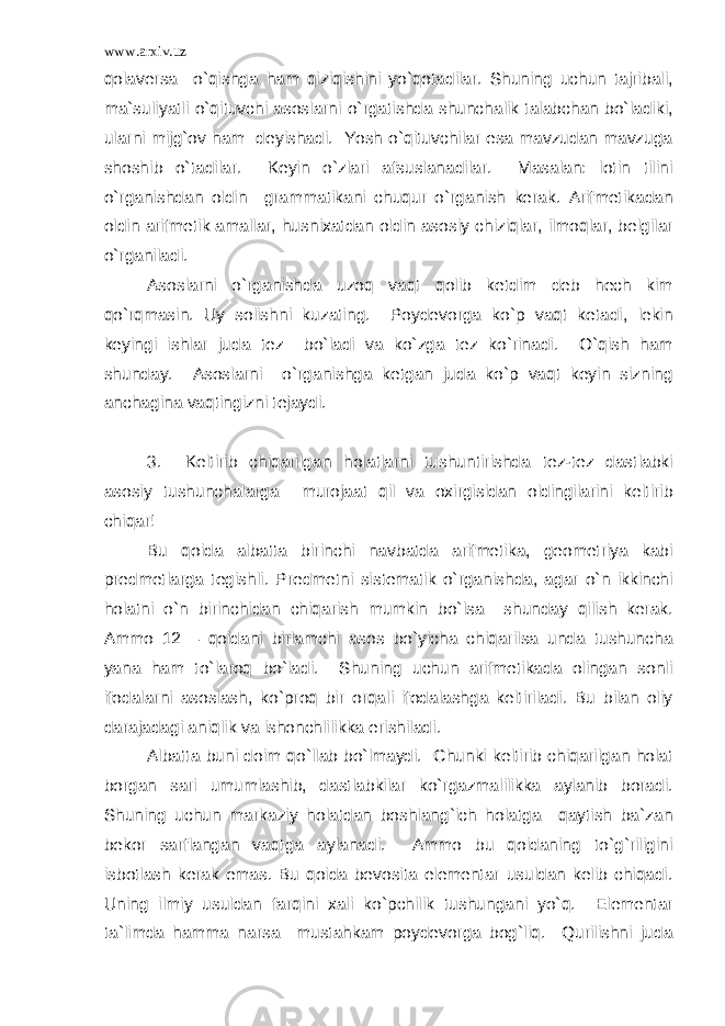 www.arxiv.uz qolaversa o`qishga ham qiziqishini yo`qotadilar. Shuning uchun tajribali, ma`suliyatli o`qituvchi asoslarni o`rgatishda shunchalik talabchan bo`ladiki, ularni mijg`ov ham deyishadi. Yosh o`qituvchilar esa mavzudan mavzuga shoshib o`tadilar. Keyin o`zlari afsuslanadilar. Masalan: lotin tilini o`rganishdan oldin grammatikani chuqur o`rganish kerak. Arifmetikadan oldin arifmetik amallar, husnixatdan oldin asosiy chiziqlar, ilmoqlar, belgilar o`rganiladi. Asoslarni o`rganishda uzoq vaqt qolib ketdim deb hech kim qo`rqmasin. Uy solishni kuzating. Poydevorga ko`p vaqt ketadi, lekin keyingi ishlar juda tez bo`ladi va ko`zga tez ko`rinadi. O`qish ham shunday. Asoslarni o`rganishga ketgan juda ko`p vaqt keyin sizning anchagina vaqtingizni tejaydi. 3. Keltirib chiqarilgan holatlarni tushuntirishda tez-tez dastlabki asosiy tushunchalarga murojaat qil va oxirgisidan oldingilarini keltirib chiqar! Bu qoida albatta birinchi navbatda arifmetika, geometriya kabi predmetlarga tegishli. Predmetni sistematik o`rganishda, agar o`n ikkinchi holatni o`n birinchidan chiqarish mumkin bo`lsa shunday qilish kerak. Ammo 12 – qoidani birlamchi asos bo`yicha chiqarilsa unda tushuncha yana ham to`laroq bo`ladi. Shuning uchun arifmetikada olingan sonli ifodalarni asoslash, ko`proq bir orqali ifodalashga keltiriladi. Bu bilan oliy darajadagi aniqlik va ishonchlilikka erishiladi. Albatta buni doim qo`llab bo`lmaydi. Chunki keltirib chiqarilgan holat borgan sari umumlashib, dastlabkilar ko`rgazmalilikka aylanib boradi. Shuning uchun markaziy holatdan boshlang`ich holatga qaytish ba`zan bekor sarflangan vaqtga aylanadi. Ammo bu qoidaning to`g`riligini isbotlash kerak emas. Bu qoida bevosita elementar usuldan kelib chiqadi. Uning ilmiy usuldan farqini xali ko`pchilik tushungani yo`q. Elementar ta`limda hamma narsa mustahkam poydevorga bog`liq. Qurilishni juda 