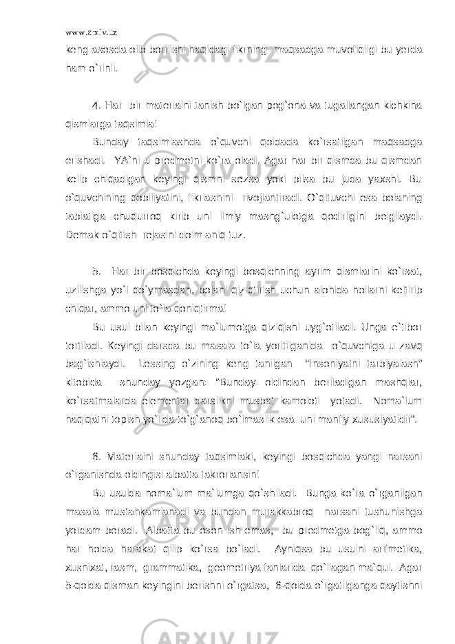 www.arxiv.uz keng asosda olib borilishi haqidagi fikrning maqsadga muvofiqligi bu yerda ham o`rinli. 4. Har bir materialni tanish bo`lgan pog`ona va tugallangan kichkina qismlarga taqsimla! Bunday taqsimlashda o`quvchi qoidada ko`rsatilgan maqsadga erishadi. YA`ni u predmetni ko`ra oladi. Agar har bir qismda bu qismdan kelib chiqadigan keyingi qismni sezsa yoki bilsa bu juda yaxshi. Bu o`quvchining qobiliyatini, fikrlashini rivojlantiradi. O`qituvchi esa bolaning tabiatiga chuqurroq kirib uni ilmiy mashg`ulotga qodirligini belgilaydi. Demak o`qitish rejasini doim aniq tuz. 5. Har bir bosqichda keyingi bosqichning ayrim qismlarini ko`rsat, uzilishga yo`l qo`ymasdan, bolani qiziqtirish uchun alohida hollarni keltirib chiqar, ammo uni to`la qoniqtirma! Bu usul bilan keyingi ma`lumotga qiziqishi uyg`otiladi. Unga e`tibor tortiladi. Keyingi darsda bu masala to`la yoritilganida o`quvchiga u zavq bag`ishlaydi. Lessing o`zining keng tanilgan “Insoniyatni tarbiyalash” kitobida shunday yozgan: “Bunday oldindan beriladigan mashqlar, ko`rsatmalarda elementar darslikni musbat kamoloti yotadi. Noma`lum haqiqatni topish yo`lida to`g`anoq bo`lmaslik esa uni manfiy xususiyatidir”. 6. Materialni shunday taqsimlaki, keyingi bosqichda yangi narsani o`rganishda oldingisi albatta takrorlansin! Bu usulda noma`lum ma`lumga qo`shiladi. Bunga ko`ra o`rganilgan masala mustahkamlanadi va bundan murakkabroq narsani tushunishga yordam beradi. Albatta bu oson ish emas, bu predmetga bog`liq, ammo har holda harakat qilib ko`rsa bo`ladi. Ayniqsa bu usulni arifmetika, xusnixat, rasm, grammatika, geometriya fanlarida qo`llagan ma`qul. Agar 5-qoida qisman keyingini berishni o`rgatsa, 6-qoida o`rgatilganga qaytishni 