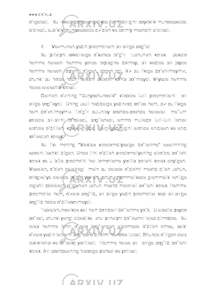 www.arxiv.uz o`rgatadi. Bu ikkala qoida birgalikda fanni birligini obyektiv munosabatda bildiradi, sub`ktiv munosabatda qiziqish va doimiy mashqni bildiradi. 7. Mazmunan yaqin predmetlarni bir-biriga bog`la! Bu pritsipni avvalilarga o`xshab to`g`ri tushunish kerak. Jakato hamma narsani hamma yerda topibgina qolmay, bir vaqtda bir joyda hamma narsani topishni o`rgan, degan edi. Biz bu fikrga qo`shilmaymiz, chunki bu holda hech narsani batafsil ko`rib bo`lmaydi. Miyada hamma narsa aralashib ketadi. Garnish o`zining “Dunyoshunoslik” kitobida turli predmetlarni bir biriga bog`laydi. Uning usuli haqiqatga yaqinroq bo`lsa ham, biz bu fikrga ham qo`shilmaymiz. To`g`ri butunlay boshqa-boshqa narsalar ma`lum xolatda bir-birini to`ldiradi, bog`lanadi, ammo mutlaqo turli-turli fanlar alohida o`qitilishi kerak. Faqat ularni yaqinligini alohida aniqlash va aniq ko`rsatish kerak. Bu fikr mening “Maktab xrestomatiyasiga qo`llanma” asarimning asosini tashkil qilgan. Unda tilni o`qitish xrestomatiyaning atrofida bo`lishi kerak va u bitta predmetni har tomonlama yoritib berishi kerak deyilgan. Masalan, o`qish darsidagi matn bu darsda o`qishni mashq qilish uchun, orfografiya darsida to`g`ri yozish uchun, grammatikada grammatik tahlilga tegishli qoidalarni o`rganish uchun mashq materiali bo`lishi kerak. Hamma predmetlar ham, o`zaro bog`liq, bir biriga yaqin predmetlar kabi bir-biriga bog`liq holda o`qitilavermaydi. Tabiatshunoslikda xali ham qoniqarli qo`llanma yo`q. U albatta paydo bo`ladi, chunki yangi didaktika shu prinsipni qo`llashni talab qilmoqda. Bu talab hamma fanni o`zaro bog`langan sistemada o`qitish emas, balki o`zaro yaqin fanlarni bog`lab o`qitishni nazarda tutadi. Shunda o`tilgan dars takrorlanib va to`laroq yoritiladi. Hamma narsa bir –biriga bog`liq bo`lishi kerak. Biri boshqasining hisobiga pishadi va yetiladi. 