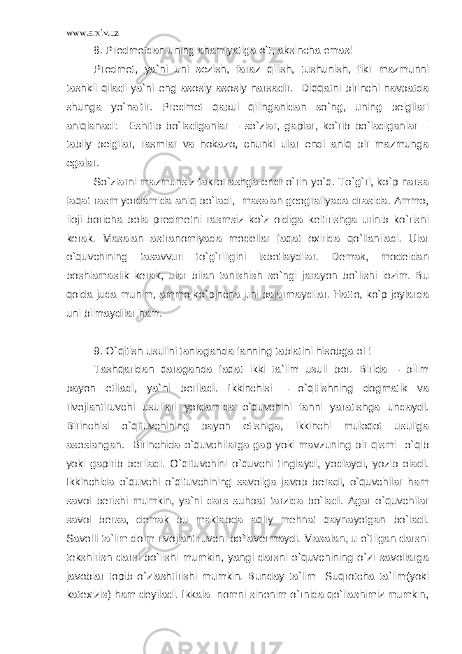 www.arxiv.uz 8. Predmetdan uning ahamiyatiga o`t, aksincha emas! Predmet, ya`ni uni sezish, faraz qilish, tushunish, fikr mazmunni tashkil qiladi ya`ni eng asosiy asosiy narsadir. Diqqatni birinchi navbatda shunga yo`naltir. Predmet qabul qilinganidan so`ng, uning belgilari aniqlanadi: Eshitib bo`ladiganlar – so`zlar, gaplar, ko`rib bo`ladiganlar – tabiiy belgilar, rasmlar va hokazo, chunki ular endi aniq bir mazmunga egalar. So`zlarni mazmunsiz takrorlashga endi o`rin yo`q. To`g`ri, ko`p narsa faqat rasm yordamida aniq bo`ladi, masalan geografiyada drasida. Ammo, iloji boricha bola predmetni rasmsiz ko`z oldiga keltirishga urinib ko`rishi kerak. Masalan astranomiyada modellar faqat oxirida qo`llaniladi. Ular o`quvchining tasavvuri to`g`riligini isbotlaydilar. Demak, modeldan boshlamaslik kerak, ular bilan tanishish so`ngi jarayon bo`lishi lozim. Bu qoida juda muhim, ammo ko`pincha uni bajarmaydilar. Hatto, ko`p joylarda uni bilmaydilar ham. 9. O`qitish usulini tanlaganda fanning tabiatini hisobga ol ! Tashqaridan qaraganda faqat ikki ta`lim usuli bor. Birida – bilim bayon etiladi, ya`ni beriladi. Ikkinchisi – o`qitishning dogmatik va rivojlantiruvchi usullari yordamida o`quvchini fanni yaratishga undaydi. Birinchisi o`qituvchining bayon etishiga, ikkinchi muloqot usuliga asoslangan. Birinchida o`quvchilarga gap yoki mavzuning bir qismi o`qib yoki gapirib beriladi. O`qituvchini o`quvchi tinglaydi, yodlaydi, yozib oladi. Ikkinchida o`quvchi o`qituvchining savoliga javob beradi, o`quvchilar ham savol berishi mumkin, ya`ni dars suhbat tarzida bo`ladi. Agar o`quvchilar savol bersa, demak bu maktabda aqliy mehnat qaynayotgan bo`ladi. Savolli ta`lim doim rivojlantiruvchi bo`lavermaydi. Masalan, u o`tilgan darsni tekshirish darsi bo`lishi mumkin, yangi darsni o`quvchining o`zi savollarga javoblar topib o`zlashtirishi mumkin. Bunday ta`lim Suqrotcha ta`lim(yoki katexizis) ham deyiladi. Ikkala nomni sinonim o`rnida qo`llashimiz mumkin, 