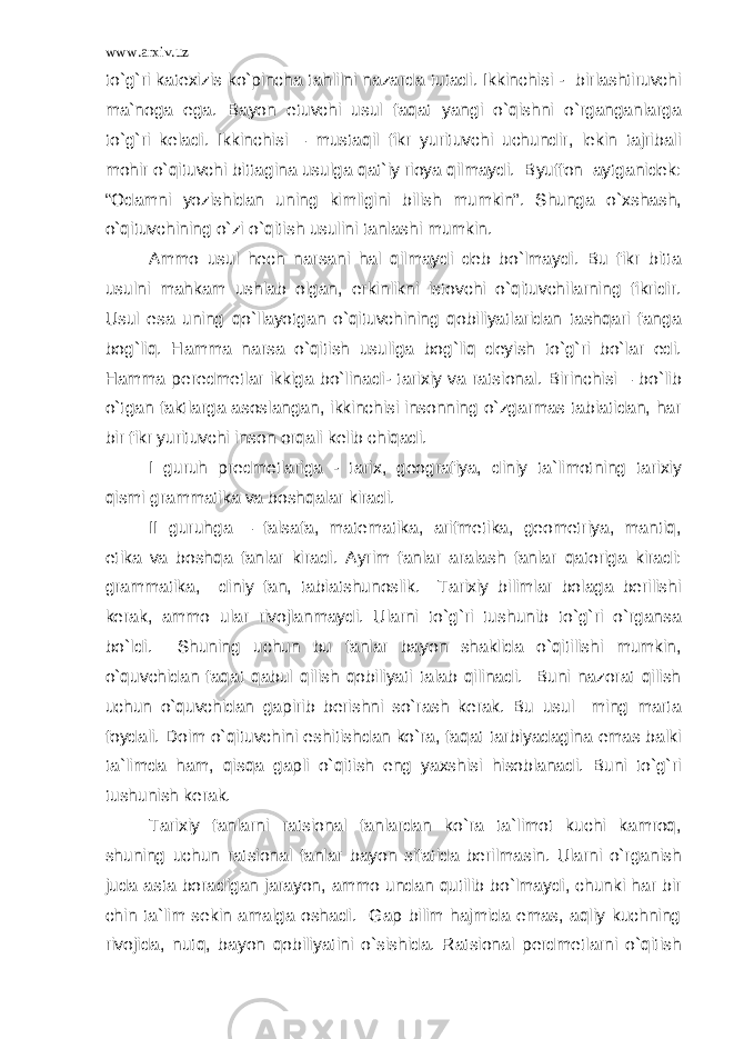 www.arxiv.uz to`g`ri katexizis ko`pincha tahlilni nazarda tutadi. Ikkinchisi - birlashtiruvchi ma`noga ega. Bayon etuvchi usul faqat yangi o`qishni o`rganganlarga to`g`ri keladi. Ikkinchisi – mustaqil fikr yurituvchi uchundir, lekin tajribali mohir o`qituvchi bittagina usulga qat`iy rioya qilmaydi. Byuffon aytganidek: “Odamni yozishidan uning kimligini bilish mumkin”. Shunga o`xshash, o`qituvchining o`zi o`qitish usulini tanlashi mumkin. Ammo usul hech narsani hal qilmaydi deb bo`lmaydi. Bu fikr bitta usulni mahkam ushlab olgan, erkinlikni istovchi o`qituvchilarning fikridir. Usul esa uning qo`llayotgan o`qituvchining qobiliyatlaridan tashqari fanga bog`liq. Hamma narsa o`qitish usuliga bog`liq deyish to`g`ri bo`lar edi. Hamma peredmetlar ikkiga bo`linadi- tarixiy va ratsional. Birinchisi – bo`lib o`tgan faktlarga asoslangan, ikkinchisi insonning o`zgarmas tabiatidan, har bir fikr yurituvchi inson orqali kelib chiqadi. I guruh predmetlariga - tarix, geografiya, diniy ta`limotning tarixiy qismi grammatika va boshqalar kiradi. II guruhga – falsafa, matematika, arifmetika, geometriya, mantiq, etika va boshqa fanlar kiradi. Ayrim fanlar aralash fanlar qatoriga kiradi: grammatika, diniy fan, tabiatshunoslik. Tarixiy bilimlar bolaga berilishi kerak, ammo ular rivojlanmaydi. Ularni to`g`ri tushunib to`g`ri o`rgansa bo`ldi. Shuning uchun bu fanlar bayon shaklida o`qitilishi mumkin, o`quvchidan faqat qabul qilish qobiliyati talab qilinadi. Buni nazorat qilish uchun o`quvchidan gapirib berishni so`rash kerak. Bu usul ming marta foydali. Doim o`qituvchini eshitishdan ko`ra, faqat tarbiyadagina emas balki ta`limda ham, qisqa gapli o`qitish eng yaxshisi hisoblanadi. Buni to`g`ri tushunish kerak. Tarixiy fanlarni ratsional fanlardan ko`ra ta`limot kuchi kamroq, shuning uchun ratsional fanlar bayon sifatida berilmasin. Ularni o`rganish juda asta boradigan jarayon, ammo undan qutilib bo`lmaydi, chunki har bir chin ta`lim sekin amalga oshadi. Gap bilim hajmida emas, aqliy kuchning rivojida, nutq, bayon qobiliyatini o`sishida. Ratsional perdmetlarni o`qitish 