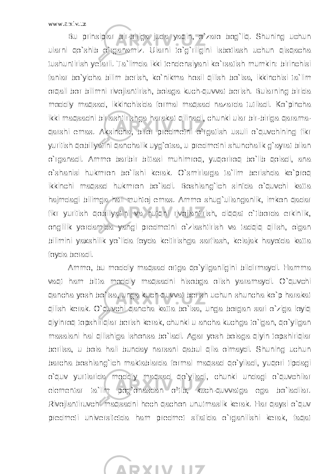 www.arxiv.uz Bu prinsiplar bir-biriga juda yaqin, o`zaro bog`liq. Shuning uchun ularni qo`shib o`rganamiz. Ularni to`g`riligini isbotlash uchun qisqacha tushuntirish yetarli. Ta`limda ikki tendensiyani ko`rsatish mumkin: birinchisi fanlar bo`yicha bilim berish, ko`nikma hosil qilish bo`lsa, ikkinchisi ta`lim orqali bor bilimni rivojlantirish, bolaga kuch-quvvat berish. Bularning birida moddiy maqsad, ikkinchisida formal maqsad nazarda tutiladi. Ko`pincha ikki maqsadni birlashtirishga harakat qilinadi, chunki ular bir-biriga qarama- qarshi emas. Aksincha, biror predmetni o`rgatish usuli o`quvchining fikr yuritish qobiliyatini qanchalik uyg`otsa, u predmetni shunchalik g`ayrat bilan o`rganadi. Ammo baribir bittasi muhimroq, yuqoriroq bo`lib qoladi, ana o`shanisi hukmron bo`lishi kerak. O`smirlarga ta`lim berishda ko`proq ikkinchi maqsad hukmron bo`ladi. Boshlang`ich sinfda o`quvchi katta hajmdagi bilimga hali muhtoj emas. Ammo shug`ullanganlik, imkon qadar fikr yuritish qobiliyatini va nutqni rivojlantirish, diqqat e`tiborda erkinlik, onglilik yordamida yangi predmetni o`zlashtirish va tadqiq qilish, olgan bilimini yaxshilik yo`lida foyda keltirishga sarflash, kelajak hayotda katta foyda beradi. Ammo, bu moddiy maqsad ortga qo`yilganligini bildirmaydi. Hamma vaqt ham bitta moddiy maqsadni hisobga olish yaramaydi. O`quvchi qancha yosh bo`lsa, unga kuch-quvvat berish uchun shuncha ko`p harakat qilish kerak. O`quvchi qancha katta bo`lsa, unga borgan sari o`ziga loyiq qiyinroq topshiriqlar berish kerak, chunki u ancha kuchga to`lgan, qo`yilgan masalani hal qilishiga ishonsa bo`ladi. Agar yosh bolaga qiyin topshiriqlar berilsa, u bola hali bunday narsani qabul qila olmaydi. Shuning uchun barcha boshlang`ich maktablarda formal maqsad qo`yiladi, yuqori tipdagi o`quv yurtlarida moddiy maqsad qo`yiladi, chunki undagi o`quvchilar elementar ta`lim pog`onasdan o`tib, kuch-quvvatga ega bo`ladilar. Rivojlantiruvchi maqsadni hech qachon unutmaslik kerak. Har qaysi o`quv predmeti universitetda ham predmet sifatida o`rganilishi kerak, faqat 