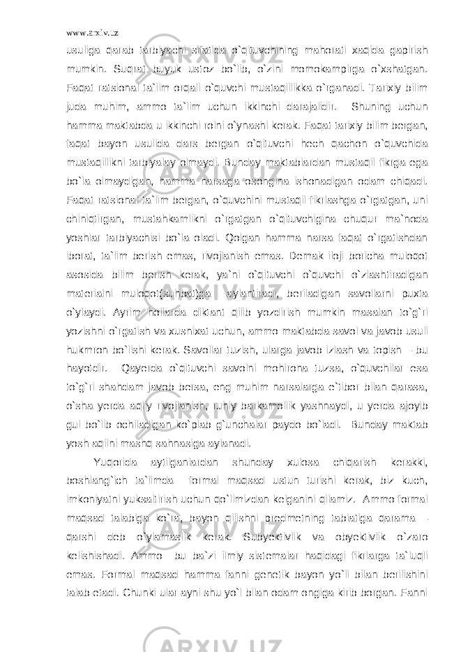 www.arxiv.uz usuliga qarab tarbiyachi sifatida o`qituvchining mahorati xaqida gapirish mumkin. Suqrat buyuk ustoz bo`lib, o`zini momokampirga o`xshatgan. Faqat ratsional ta`lim orqali o`quvchi mustaqillikka o`rganadi. Tarixiy bilim juda muhim, ammo ta`lim uchun ikkinchi darajalidir. Shuning uchun hamma maktabda u ikkinchi rolni o`ynashi kerak. Faqat tarixiy bilim bergan, faqat bayon usulida dars bergan o`qituvchi hech qachon o`quvchida mustaqillikni tarbiyalay olmaydi. Bunday maktablardan mustaqil fikrga ega bo`la olmaydigan, hamma narsaga osongina ishonadigan odam chiqadi. Faqat ratsional ta`lim bergan, o`quvchini mustaqil fikrlashga o`rgatgan, uni chiniqtirgan, mustahkamlikni o`rgatgan o`qituvchigina chuqur ma`noda yoshlar tarbiyachisi bo`la oladi. Qolgan hamma narsa faqat o`rgatishdan iborat, ta`lim berish emas, rivojlanish emas. Demak iloji boricha muloqot asosida bilim berish kerak, ya`ni o`qituvchi o`quvchi o`zlashtiradigan materialni muloqot(suhbat)ga aylantiradi, beriladigan savollarni puxta o`ylaydi. Ayrim hollarda diktant qilib yozdirish mumkin masalan to`g`ri yozishni o`rgatish va xusnixat uchun, ammo maktabda savol va javob usuli hukmron bo`lishi kerak. Savollar tuzish, ularga javob izlash va topish – bu hayotdir. Qayerda o`qituvchi savolni mohirona tuzsa, o`quvchilar esa to`g`ri shahdam javob bersa, eng muhim narsalarga e`tibor bilan qarasa, o`sha yerda aqliy rivojlanish, ruhiy barkamollik yashnaydi, u yerda ajoyib gul bo`lib ochiladigan ko`plab g`unchalar paydo bo`ladi. Bunday maktab yosh aqilni mashq sahnasiga aylanadi. Yuqorida aytilganlardan shunday xulosa chiqarish kerakki, boshlang`ich ta`limda formal maqsad ustun turishi kerak, biz kuch, imkoniyatni yuksaltirish uchun qo`limizdan kelganini qilamiz. Ammo formal maqsad talabiga ko`ra, bayon qilishni predmetning tabiatiga qarama – qarshi deb o`ylamaslik kerak. Subyektivlik va obyektivlik o`zaro kelishishadi. Ammo bu ba`zi ilmiy sistemalar haqidagi fikrlarga ta`luqli emas. Formal maqsad hamma fanni genetik bayon yo`li bilan berilishini talab etadi. Chunki ular ayni shu yo`l bilan odam ongiga kirib borgan. Fanni 