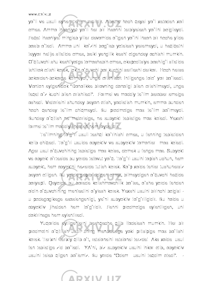 www.arxiv.uz yo`li va usuli aynan ta`lim usulidir. Albatta hech qaysi yo`l xatodan xoli emas. Ammo insoniyat yo`li har bir insonni tarbiyalash yo`lini belgilaydi. Faqat insoniyat minglab yillar davomida o`tgan yo`lni inson bir necha yilda bosib o`tadi. Ammo uni ko`zini bog`lab yetalash yaramaydi, u haqiqatni tayyor natija sifatida emas, balki yangilik kashf etganday ochishi mumkin. O`qituvchi shu kashfiyotga tomoshabin emas, ekspeditsiya boshlig`i sifatida ishtirok etishi kerak, lekin o`quvchi bor kuchini sarflashi darkor. Hech narsa bekordan-bekorga kelmaydi, unga erishiladi. Intilganga tole` yor bo`laadi. Monten aytganidek “Donolikka birovning donoligi bilan erishilmaydi, unga faqat o`z kuchi bilan erishiladi”. Formal va moddiy ta`lim barobar amalga oshadi. Materialni shunday bayon etish, yodlatish mumkin, ammo bundan hech qanday ta`lim chiqmaydi. Bu predmetga mos ta`lim bo`lmaydi. Bunday o`qitish na materialga, na subyekt tabiatiga mos keladi. Yaxshi formal ta`lim moddiy jihatdan ham foydalidir. Ta`limning to`g`ri usuli tashqi ko`rinishi emas, u fanning tabiatidan kelib chiqadi. To`g`ri usulda obyektiv va subyektiv tomonlar mos keladi. Agar usul o`quvchining tabiatiga mos kelsa, demak u fanga mos. Subyekt va obyekt o`rtasida bu yerda tafovut yo`q. To`g`ri usulni topish uchun, ham subyekt, ham obyektni nazarda tutish kerak. Ko`p xolda fanlar tushunarsiz bayon etilgan. Bu yerda gap biladigan emas, bilmaydigan o`quvchi haqida boryapti. Qayerda bu borada kelishmovchilik bo`lsa, o`sha yerda fandan oldin o`quvchining manfaatini o`ylash kerak. Yaxshi usulni birinchi belgisi - u pedagogikaga asoslanganligi, ya`ni subyektiv to`g`riligidir. Bu holda u obyektiv jihatdan ham to`g`ridir. Fanni predmetga aylantirgan, uni doktrinaga ham aylantiradi. Yuqorida aytilganlarni bashqacha qilib ifodalash mumkin. Har bir predmetni o`qitilish usuli uning manbaasiga yoki pritsipiga mos bo`lishi kerak. Tarixni tarixiy qilib o`t, ratsionalni ratsional tarzda! Aks xolda usul fan tabiatiga zid bo`ladi. YA`ni, biz subyektiv usulni inkor etib, obyektiv usulni talab qilgan bo`lamiz. Bu yerda “Odam usulni taqdim etadi”. - 