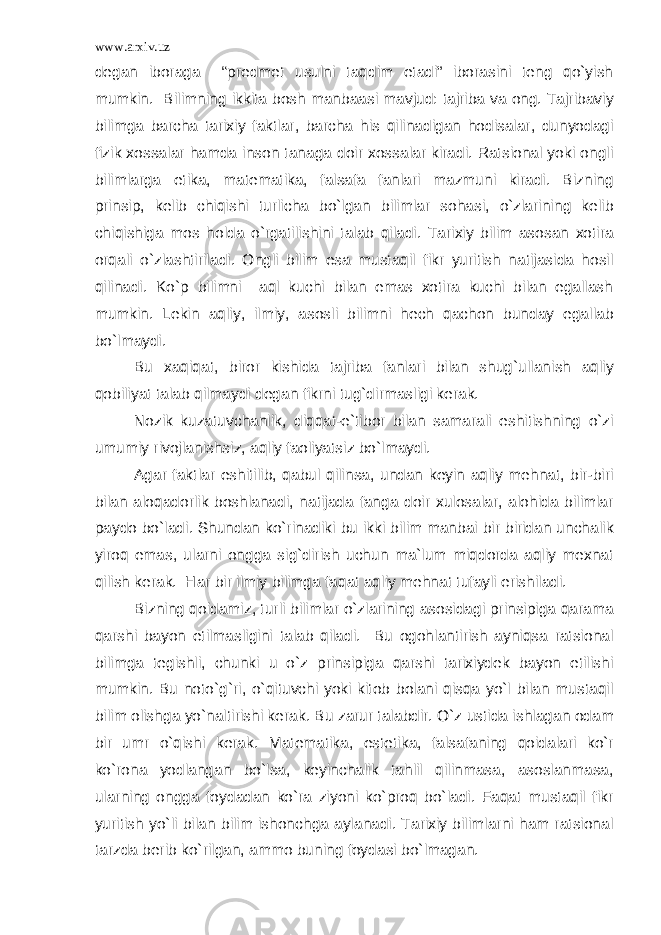 www.arxiv.uz degan iboraga “predmet usulni taqdim etadi” iborasini teng qo`yish mumkin. Bilimning ikkita bosh manbaasi mavjud: tajriba va ong. Tajribaviy bilimga barcha tarixiy faktlar, barcha his qilinadigan hodisalar, dunyodagi fizik xossalar hamda inson tanaga doir xossalar kiradi. Ratsional yoki ongli bilimlarga etika, matematika, falsafa fanlari mazmuni kiradi. Bizning prinsip, kelib chiqishi turlicha bo`lgan bilimlar sohasi, o`zlarining kelib chiqishiga mos holda o`rgatilishini talab qiladi. Tarixiy bilim asosan xotira orqali o`zlashtiriladi. Ongli bilim esa mustaqil fikr yuritish natijasida hosil qilinadi. Ko`p bilimni aql kuchi bilan emas xotira kuchi bilan egallash mumkin. Lekin aqliy, ilmiy, asosli bilimni hech qachon bunday egallab bo`lmaydi. Bu xaqiqat, biror kishida tajriba fanlari bilan shug`ullanish aqliy qobiliyat talab qilmaydi degan fikrni tug`dirmasligi kerak. Nozik kuzatuvchanlik, diqqat-e`tibor bilan samarali eshitishning o`zi umumiy rivojlanishsiz, aqliy faoliyatsiz bo`lmaydi. Agar faktlar eshitilib, qabul qilinsa, undan keyin aqliy mehnat, bir-biri bilan aloqadorlik boshlanadi, natijada fanga doir xulosalar, alohida bilimlar paydo bo`ladi. Shundan ko`rinadiki bu ikki bilim manbai bir biridan unchalik yiroq emas, ularni ongga sig`dirish uchun ma`lum miqdorda aqliy mexnat qilish kerak. Har bir ilmiy bilimga faqat aqliy mehnat tufayli erishiladi. Bizning qoidamiz, turli bilimlar o`zlarining asosidagi prinsipiga qarama qarshi bayon etilmasligini talab qiladi. Bu ogohlantirish ayniqsa ratsional bilimga tegishli, chunki u o`z prinsipiga qarshi tarixiydek bayon etilishi mumkin. Bu noto`g`ri, o`qituvchi yoki kitob bolani qisqa yo`l bilan mustaqil bilim olishga yo`naltirishi kerak. Bu zarur talabdir. O`z ustida ishlagan odam bir umr o`qishi kerak. Matematika, estetika, falsafaning qoidalari ko`r ko`rona yodlangan bo`lsa, keyinchalik tahlil qilinmasa, asoslanmasa, ularning ongga foydadan ko`ra ziyoni ko`proq bo`ladi. Faqat mustaqil fikr yuritish yo`li bilan bilim ishonchga aylanadi. Tarixiy bilimlarni ham ratsional tarzda berib ko`rilgan, ammo buning foydasi bo`lmagan. 