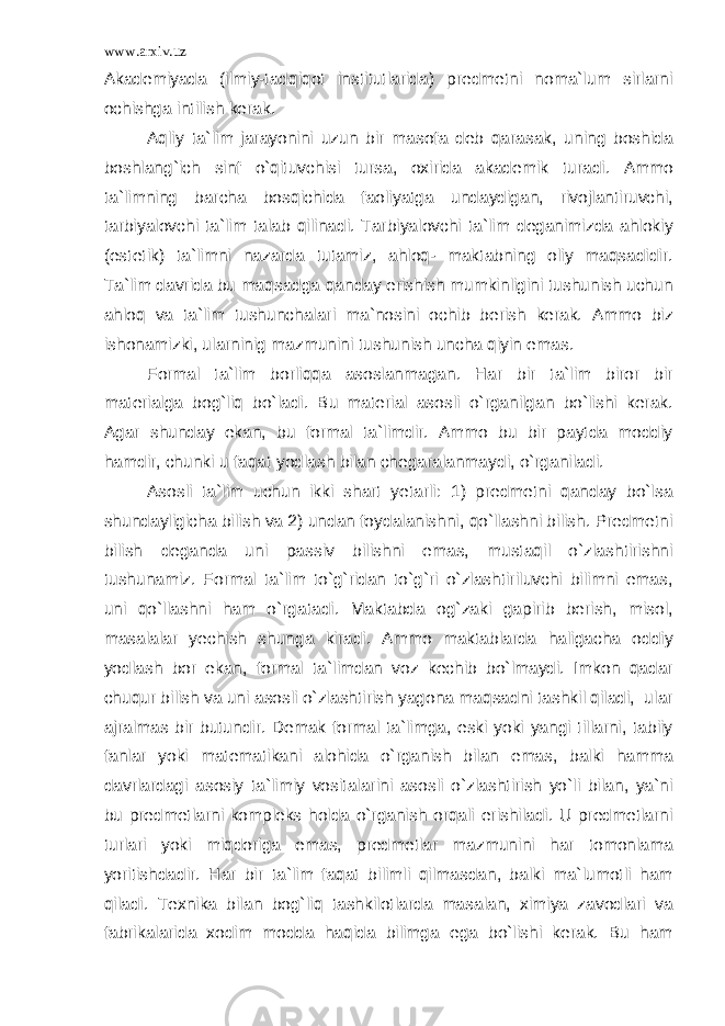 www.arxiv.uz Akademiyada (ilmiy-tadqiqot institutlarida) predmetni noma`lum sirlarni ochishga intilish kerak. Aqliy ta`lim jarayonini uzun bir masofa deb qarasak, uning boshida boshlang`ich sinf o`qituvchisi tursa, oxirida akademik turadi. Ammo ta`limning barcha bosqichida faoliyatga undaydigan, rivojlantiruvchi, tarbiyalovchi ta`lim talab qilinadi. Tarbiyalovchi ta`lim deganimizda ahlokiy (estetik) ta`limni nazarda tutamiz, ahloq- maktabning oliy maqsadidir. Ta`lim davrida bu maqsadga qanday erishish mumkinligini tushunish uchun ahloq va ta`lim tushunchalari ma`nosini ochib berish kerak. Ammo biz ishonamizki, ularninig mazmunini tushunish uncha qiyin emas. Formal ta`lim borliqqa asoslanmagan. Har bir ta`lim biror bir materialga bog`liq bo`ladi. Bu material asosli o`rganilgan bo`lishi kerak. Agar shunday ekan, bu formal ta`limdir. Ammo bu bir paytda moddiy hamdir, chunki u faqat yodlash bilan chegaralanmaydi, o`rganiladi. Asosli ta`lim uchun ikki shart yetarli: 1) predmetni qanday bo`lsa shundayligicha bilish va 2) undan foydalanishni, qo`llashni bilish. Predmetni bilish deganda uni passiv bilishni emas, mustaqil o`zlashtirishni tushunamiz. Formal ta`lim to`g`ridan to`g`ri o`zlashtiriluvchi bilimni emas, uni qo`llashni ham o`rgatadi. Maktabda og`zaki gapirib berish, misol, masalalar yechish shunga kiradi. Ammo maktablarda haligacha oddiy yodlash bor ekan, formal ta`limdan voz kechib bo`lmaydi. Imkon qadar chuqur bilish va uni asosli o`zlashtirish yagona maqsadni tashkil qiladi, ular ajralmas bir butundir. Demak formal ta`limga, eski yoki yangi tillarni, tabiiy fanlar yoki matematikani alohida o`rganish bilan emas, balki hamma davrlardagi asosiy ta`limiy vositalarini asosli o`zlashtirish yo`li bilan, ya`ni bu predmetlarni kompleks holda o`rganish orqali erishiladi. U predmetlarni turlari yoki miqdoriga emas, predmetlar mazmunini har tomonlama yoritishdadir. Har bir ta`lim faqat bilimli qilmasdan, balki ma`lumotli ham qiladi. Texnika bilan bog`liq tashkilotlarda masalan, ximiya zavodlari va fabrikalarida xodim modda haqida bilimga ega bo`lishi kerak. Bu ham 