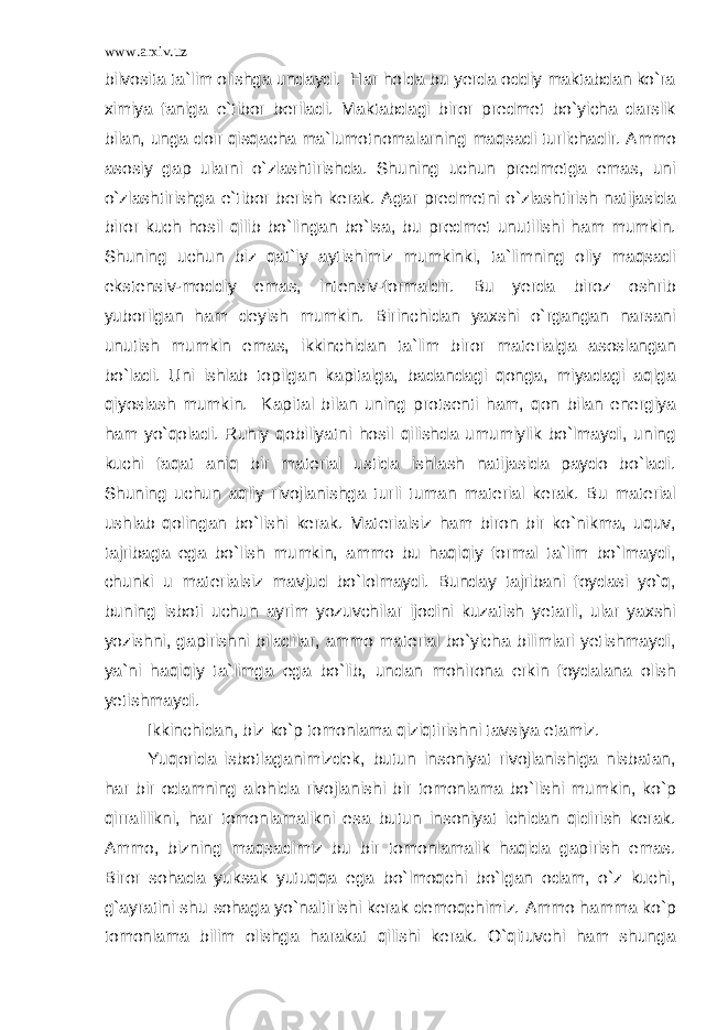 www.arxiv.uz bilvosita ta`lim olishga undaydi. Har holda bu yerda oddiy maktabdan ko`ra ximiya faniga e`tibor beriladi. Maktabdagi biror predmet bo`yicha darslik bilan, unga doir qisqacha ma`lumotnomalarning maqsadi turlichadir. Ammo asosiy gap ularni o`zlashtirishda. Shuning uchun predmetga emas, uni o`zlashtirishga e`tibor berish kerak. Agar predmetni o`zlashtirish natijasida biror kuch hosil qilib bo`lingan bo`lsa, bu predmet unutilishi ham mumkin. Shuning uchun biz qat`iy aytishimiz mumkinki, ta`limning oliy maqsadi ekstensiv-moddiy emas, intensiv-formaldir. Bu yerda biroz oshrib yuborilgan ham deyish mumkin. Birinchidan yaxshi o`rgangan narsani unutish mumkin emas, ikkinchidan ta`lim biror materialga asoslangan bo`ladi. Uni ishlab topilgan kapitalga, badandagi qonga, miyadagi aqlga qiyoslash mumkin. Kapital bilan uning protsenti ham, qon bilan energiya ham yo`qoladi. Ruhiy qobiliyatni hosil qilishda umumiylik bo`lmaydi, uning kuchi faqat aniq bir material ustida ishlash natijasida paydo bo`ladi. Shuning uchun aqliy rivojlanishga turli tuman material kerak. Bu material ushlab qolingan bo`lishi kerak. Materialsiz ham biron bir ko`nikma, uquv, tajribaga ega bo`lish mumkin, ammo bu haqiqiy formal ta`lim bo`lmaydi, chunki u materialsiz mavjud bo`lolmaydi. Bunday tajribani foydasi yo`q, buning isboti uchun ayrim yozuvchilar ijodini kuzatish yetarli, ular yaxshi yozishni, gapirishni biladilar, ammo material bo`yicha bilimlari yetishmaydi, ya`ni haqiqiy ta`limga ega bo`lib, undan mohirona erkin foydalana olish yetishmaydi. Ikkinchidan, biz ko`p tomonlama qiziqtirishni tavsiya etamiz. Yuqorida isbotlaganimizdek, butun insoniyat rivojlanishiga nisbatan, har bir odamning alohida rivojlanishi bir tomonlama bo`lishi mumkin, ko`p qirralilikni, har tomonlamalikni esa butun insoniyat ichidan qidirish kerak. Ammo, bizning maqsadimiz bu bir tomonlamalik haqida gapirish emas. Biror sohada yuksak yutuqqa ega bo`lmoqchi bo`lgan odam, o`z kuchi, g`ayratini shu sohaga yo`naltirishi kerak demoqchimiz. Ammo hamma ko`p tomonlama bilim olishga harakat qilishi kerak. O`qituvchi ham shunga 