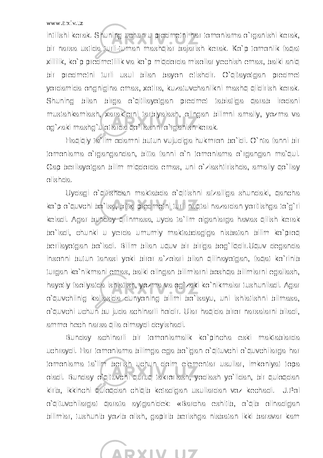 www.arxiv.uz intilishi kerak. Shuning uchun u predmetni har tomonlama o`rganishi kerak, bir narsa ustida turli-tuman mashqlar bajarish kerak. Ko`p tomonlik faqat xillilik, ko`p predmetlilik va ko`p miqdorda misollar yechish emas, balki aniq bir predmetni turli usul bilan bayon etishdir. O`qitayotgan predmet yordamida ongnigina emas, xotira, kuzatuvchanlikni mashq qildirish kerak. Shuning bilan birga o`qitilayotgan predmet tabiatiga qarab irodani mustahkamlash, xarakterni tarbiyalash, olingan bilimni amaliy, yozma va og`zaki mashg`ulotlarda qo`llashni o`rganish kerak. Haqiqiy ta`lim odamni butun vujudiga hukmron bo`ldi. O`nta fanni bir tomonlama o`rgangandan, bitta fanni o`n tomonlama o`rgangan ma`qul. Gap berilayotgan bilim miqdorda emas, uni o`zlashtirishda, amaliy qo`llay olishda. Uydagi o`qitishdan maktabda o`qitishni afzalliga shundaki, qancha ko`p o`quvchi bo`lsa, bitta predmetni turli nuqtai nazardan yoritishga to`g`ri keladi. Agar bunday qilinmasa, uyda ta`lim olganlarga havas qilish kerak bo`ladi, chunki u yerda umumiy maktabdagiga nisbatan bilim ko`proq berilayotgan bo`ladi. Bilim bilan uquv bir biriga bog`liqdir.Uquv deganda insonni butun tanasi yoki biror a`zolari bilan qilinayotgan, faqat ko`rinib turgan ko`nikmani emas, balki olingan bilimlarni boshqa bilimlarni egallash, hayotiy faoliyatda ishlatish, yozma va og`zaki ko`nikmalar tushuniladi. Agar o`quvchiinig kallasida dunyoning bilimi bo`lsayu, uni ishlatishni bilmasa, o`quvchi uchun bu juda achinarli holdir. Ular haqida biror narsalarni biladi, ammo hech narsa qila olmaydi deyishadi. Bunday achinarli bir tomonlamalik ko`pincha eski maktablarda uchraydi. Har tomonlama bilimga ega bo`lgan o`qituvchi o`quvchilarga har tomonlama ta`lim berish uchun doim elementar usullar, imkoniyat topa oladi. Bunday o`qituvchi quruq takrorlash, yodlash yo`lidan, bir quloqdan kirib, ikkinchi quloqdan chiqib ketadigan usullardan voz kechadi. J.Pol o`qituvchilargat qarata aytganidek: «Barcha eshitib, o`qib olinadigan bilimlar, tushunib yozib olish, gapirib berishga nisbatan ikki baravar kam 