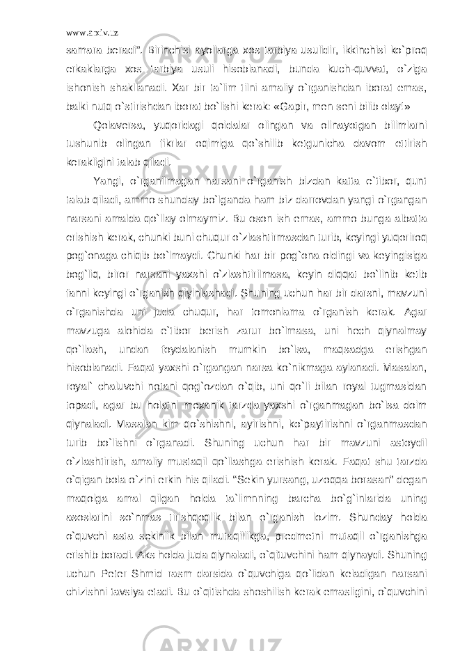 www.arxiv.uz samara beradi”. Birinchisi ayollarga xos tarbiya usulidir, ikkinchisi ko`proq erkaklarga xos tarbiya usuli hisoblanadi, bunda kuch-quvvat, o`ziga ishonish shakllanadi. Xar bir ta`lim tilni amaliy o`rganishdan iborat emas, balki nutq o`stirishdan iborat bo`lishi kerak: «Gapir, men seni bilib olay!» Qolaversa, yuqoridagi qoidalar olingan va olinayotgan bilimlarni tushunib olingan fikrlar oqimiga qo`shilib ketgunicha davom ettirish kerakligini talab qiladi. Yangi, o`rganilmagan narsani o`rganish bizdan katta e`tibor, qunt talab qiladi, ammo shunday bo`lganda ham biz darrovdan yangi o`rgangan narsani amalda qo`llay olmaymiz. Bu oson ish emas, ammo bunga albatta erishish kerak, chunki buni chuqur o`zlashtirmasdan turib, keyingi yuqoriroq pog`onaga chiqib bo`lmaydi. Chunki har bir pog`ona oldingi va keyingisiga bog`liq, biror narsani yaxshi o`zlashtirilmasa, keyin diqqat bo`linib ketib fanni keyingi o`rganish qiyinlashadi. Shuning uchun har bir darsni, mavzuni o`rganishda uni juda chuqur, har tomonlama o`rganish kerak. Agar mavzuga alohida e`tibor berish zarur bo`lmasa, uni hech qiynalmay qo`llash, undan foydalanish mumkin bo`lsa, maqsadga erishgan hisoblanadi. Faqat yaxshi o`rgangan narsa ko`nikmaga aylanadi. Masalan, royal` chaluvchi notani qog`ozdan o`qib, uni qo`li bilan royal tugmasidan topadi, agar bu holatni mexanik tarzda yaxshi o`rganmagan bo`lsa doim qiynaladi. Masalan kim qo`shishni, ayirishni, ko`paytirishni o`rganmasdan turib bo`lishni o`rganadi. Shuning uchun har bir mavzuni astoydil o`zlashtirish, amaliy mustaqil qo`llashga erishish kerak. Faqat shu tarzda o`qigan bola o`zini erkin his qiladi. “Sekin yursang, uzoqqa borasan” degan maqolga amal qilgan holda ta`limnning barcha bo`g`inlarida uning asoslarini so`nmas tirishqoqlik bilan o`rganish lozim. Shunday holda o`quvchi asta sekinlik bilan mutaqillikga, predmetni mutaqil o`rganishga erishib boradi. Aks holda juda qiynaladi, o`qituvchini ham qiynaydi. Shuning uchun Peter Shmid rasm darsida o`quvchiga qo`lidan keladigan narsani chizishni tavsiya etadi. Bu o`qitishda shoshilish kerak emasligini, o`quvchini 