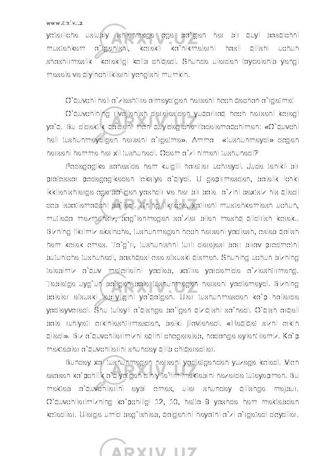 www.arxiv.uz yetarlicha uslubiy ishlanmaga ega bo`lgan har bir quyi bosqichni mustahkam o`rganishi, kerakli ko`nikmalarni hosil qilishi uchun shoshirmaslik kerakligi kelib chiqadi. Shunda ulardan foydalanib yangi masala va qiyinchiliklarni yengishi mumkin. O`quvchi hali o`zlashtira olmaydigan narsani hech qachon o`rgatma! O`quvchining rivojlanish darajasidan yuqoriroq hech narsani keragi yo`q. Bu didaktik qoidani men quyidagicha ifodalamoqchiman: «O`quvchi hali tushunmaydigan narsani o`rgatma». Ammo «tushunmaydi» degan narsani hamma har xil tushunadi. Odam o`zi nimani tushunadi? Pedagogika sohasida ham kulgili holatlar uchraydi. Juda tanikli bir professor pedagogikadan leksiya o`qiydi. U gapirmasdan, bolalik ichki ikkilanishlarga ega bo`lgan yoshdir va har bir bola o`zini baxtsiz his qiladi deb isbotlamoqchi bo`ladi. Uning fikricha, xotirani mustahkamlash uchun, mutlaqo mazmunsiz, bog`lanmagan so`zlar bilan mashq qildirish kerak.. Bizning fikrimiz aksincha, tushunmagan hech narsani yodlash, eslab qolish ham kerak emas. To`g`ri, tushunishni turli darajasi bor: birov predmetni butunicha tushunadi, boshqasi esa afsuski qisman. Shuning uchun bizning talabimiz o`quv materialini yodlab, xotira yordamida o`zlashtirmang. Tabiatga uyg`un bo`lgan bola tushunmagan narsani yodlamaydi. Bizning bolalar afsuski tabiiyligini yo`qotgan. Ular tushunmasdan ko`p hollarda yodlayveradi. Shu tufayli o`qishga bo`lgan qiziqishi so`nadi. O`qish orqali bola ruhiyati erkinlashtirmasdan, balki jilovlanadi. «Haqiqat sizni erkin qiladi». Biz o`quvchilarimizni aqlini chegaralab, nodonga aylantiramiz. Ko`p maktablar o`quvchilarini shunday qilib chiqaradilar. Bunday xol tushunmagan narsani yodlatgandan yuzaga keladi. Men asosan ko`pchilik o`qiyotgan diniy ta`lim maktabini nazarda tutayapman. Bu maktab o`quvchilarini aybi emas, ular shunday qilishga majbur. O`quvchilarimizning ko`pchiligi 12, 10, hatto 9 yoshda ham maktabdan ketadilar. Ularga umid bag`ishlab, qolganini hayotni o`zi o`rgatadi deydilar. 