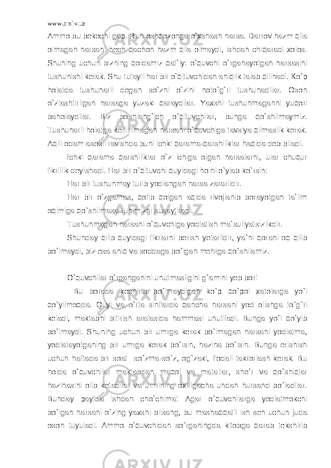 www.arxiv.uz Ammo bu bekochi gap. Ruh oshqozonga o`xshash narsa. Darrov hazm qila olmagan narsani hech qachon hazm qila olmaydi, ishdan chiqaradi xolos. Shuning uchun bizning qoidamiz qat`iy: o`quvchi o`rganayotgan narsasini tushunishi kerak. Shu tufayli har bir o`qituvchidan aniqlik talab qilinadi. Ko`p holatda tushunarli degan so`zni o`zini noto`g`ri tushunadilar. Oson o`zlashtirilgan narsaga yuzaki qaraydilar. Yaxshi tushunmaganni yuqori baholaydilar. Biz boshlang`ich o`qituvchilar, bunga qo`shilmaymiz. Tushunarli holatga keltirilmagan narsani o`quvchiga tavsiya qilmaslik kerak. Aqlli odam asosli ravishda buni ichki qarama-qarshiliklar haqida deb biladi. Ichki qarama qarshiliklar o`z ichiga olgan narsalarni, ular chuqur fikrlilik deyishadi. Har bir o`qituvchi quyidagi holni o`ylab ko`rsin: Har bir tushunmay turib yodlangan narsa zararlidir. Har bir o`zgamas, qotib qolgan aqida rivojlanib borayotgan ta`lim oqimiga qo`shilmasa ruhimizni susaytiradi. Tushunmagan narsani o`quvchiga yodlatish ma`suliyatsizlikdir. Shunday qilib quyidagi fikrlarni berish yetarlidir, ya`ni qorani oq qilib bo`lmaydi, biz esa aniq va soddaga bo`lgan mehrga qo`shilamiz. O`quvchilar o`rganganini unutmasligini g`amini yeb bor! Bu borada kechirib bo`lmaydigan ko`p qo`pol xatolarga yo`l qo`yilmoqda. Quyi va o`rta sinflarda qancha narsani yod olishga to`g`ri keladi, maktabni bitirish arafasida hammasi unutiladi. Bunga yo`l qo`yib bo`lmaydi. Shuning uchun bir umrga kerak bo`lmagan narsani yodlatma, yodlatayotganing bir umrga kerak bo`lsin, hazina bo`lsin. Bunga erishish uchun haftada bir soat so`zma-so`z, og`zaki, ifodali takrorlash kerak. Bu holda o`quvchilar maktabdan maqol va matallar, she`r va qo`shiqlar hazinasini olib ketadilar va umrining oxirigacha undan hursand bo`ladilar. Bunday paytda ishdan cho`chima! Agar o`quvchilarga yodlatmokchi bo`lgan narsani o`zing yaxshi bilsang, bu mashaqqatli ish sen uchun juda oson tuyuladi. Ammo o`quvchidan so`rganingda kitobga qarab tekshirib 