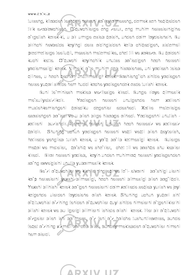 www.arxiv.uz tursang, kitobdan tashqari narsani so`ray olmasang, demak sen haqiqatdan tirik azoblovchisan. O`quvchilarga eng zarur, eng muhim narsalarnigina o`rgatish kerak-ki, u bir umrga eslab qolsin, undan doim foydalansin. Bu birinchi navbatda keyingi dars oldingisidan kelib chiqadigan, sistemali predmetlarga taalluqli, masalan matematika, chet tili va xokazo. Bu qoidani kuchi katta. O`quvchi keyinchlik unutsa bo`ladigan hech narsani yodlamasligi kerak. Nimaiki o`ta muhim deb hisoblansa, uni yodlash talab qilinsa, u hech qachon unutilmasligi kerak. Boshlang`ich sinfda yodlagan narsa yuqori sinfda ham huddi kecha yodlagandek esda turishi kerak. Buni ta`minlash maktab vazifasiga kiradi. Bunga rioya qilmaslik ma`suliyatsizlikdir. Yodlagan narsani unutganda ham xotirani mustahkamlangani qoladiku deganlar adashadi. Xotira materialga asoslangan bo`ladi va u bilan birga hisobga olinadi. Yodlaganni unutish - xotirani buzishdir. Hamma narsani unutish hech narsasiz va xotirasiz qolidir. Shuning uchun yodlagan narsani vaqti vaqti bilan qaytarish, hotirada yangilab turish kerak, u yo`q bo`lib ketmasligi kerak. Bularga maqol va matallar, qo`shiq va she`rlar, chet tili va boshqa shu kabilar kiradi. Biror narsani yodlab, keyin undan muhimroq narsani yodlagandan so`ng avvalgisini unutib yubormaslik kerak. Ba`zi o`quvchilar va kishilarning aql va fe`l- atvorni bo`shligi ularni ko`p narsalarni yaxshi bilmasligi, hech narsani bilmasligi bilan bog`liqdir. Yaxshi bilinishi kerak bo`lgan narsalarni doim xotirada saqlab yurish va joyi kelganda ulardan foydalana olish kerak. Shuning uchun yuqori sinf o`qituvchisi o`zining fanidan o`quvchilar quyi sinfda nimalarni o`tganliklarini bilishi kerak va bu ilgarigi bilimlarni ishlata olishi kerak. Har bir o`qituvchi o`zgalar bilan ishi bo`lmasa, o`z fani o`z holicha tushuntiraversa, bunda faqat o`zining xizmati bor deb bilsa, bunday maktabdan o`quvchilar nimani ham olardi. 