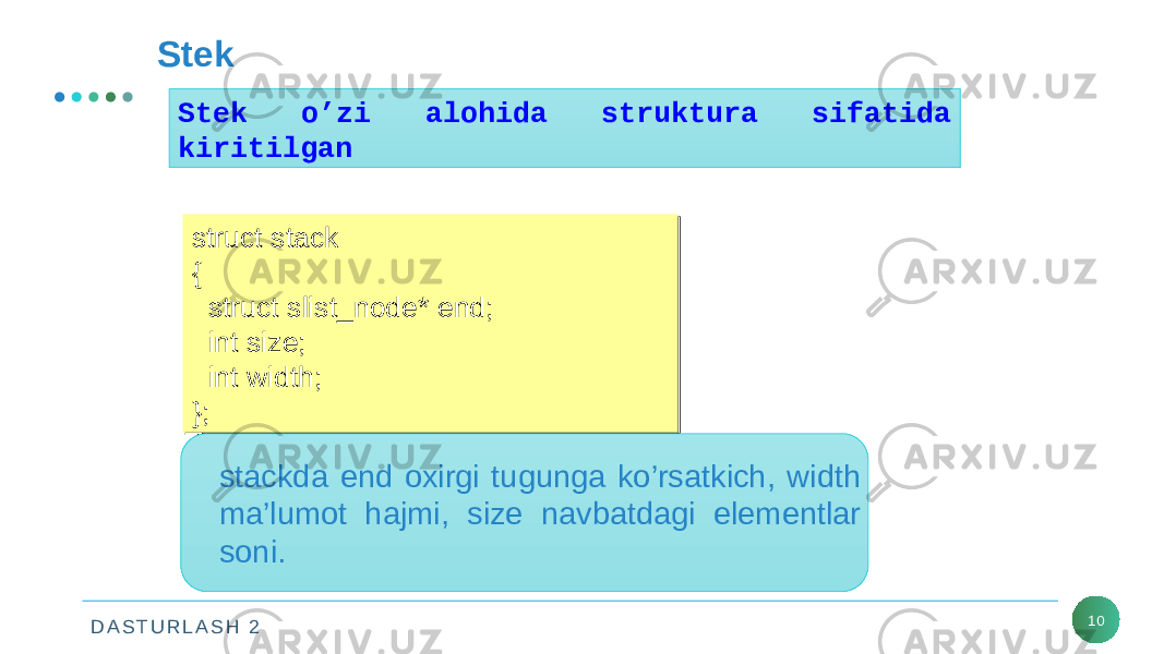 D A S T U R L A S H 2 10Stek Stek o’zi alohida struktura sifatida kiritilgan struct stack { struct slist_node* end; int size; int width; };struct stack { struct slist_node* end; int size; int width; }; stackda end oxirgi tugunga ko’rsatkich, width ma’lumot hajmi, size navbatdagi elementlar soni. 