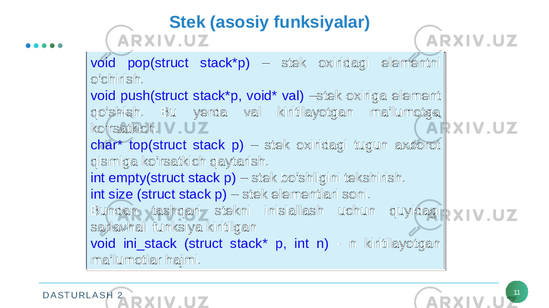 D A S T U R L A S H 2 11Stek (asosiy funksiyalar) void pop(struct stack*p) – stek oxiridagi elementni o’chirish. void push(struct stack*p, void* val) –stek oxiriga element qo’shish. Bu yerda val kiritilayotgan ma’lumotga ko’rsatkich. char* top(struct stack p) – stek oxiridagi tugun axborot qismiga ko’rsatkich qaytarish. int empty(struct stack p) – stek bo’shligini tekshirish. int size (struct stack p) – stek elementlari soni. Bundan tashqari stekni inisiallash uchun quyidagi sarlavhali funksiya kiritilgan void ini_stack (struct stack* p, int n) - n kiritilayotgan ma’lumotlar hajmi.void pop(struct stack*p) – stek oxiridagi elementni o’chirish. void push(struct stack*p, void* val) –stek oxiriga element qo’shish. Bu yerda val kiritilayotgan ma’lumotga ko’rsatkich. char* top(struct stack p) – stek oxiridagi tugun axborot qismiga ko’rsatkich qaytarish. int empty(struct stack p) – stek bo’shligini tekshirish. int size (struct stack p) – stek elementlari soni. Bundan tashqari stekni inisiallash uchun quyidagi sarlavhali funksiya kiritilgan void ini_stack (struct stack* p, int n) - n kiritilayotgan ma’lumotlar hajmi. 