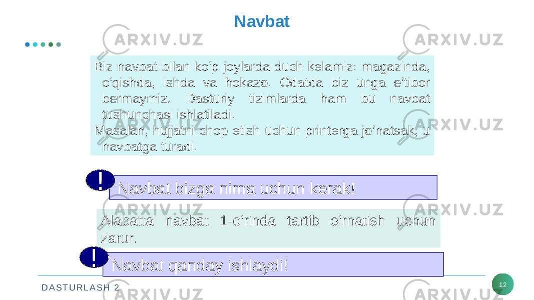 D A S T U R L A S H 2 12Navbat Biz navbat bilan ko’p joylarda duch kelamiz: magazinda, o’qishda, ishda va hokazo. Odatda biz unga e’tibor bermaymiz. Dasturiy tizimlarda ham bu navbat tushunchasi ishlatiladi. Masalan, hujjatni chop etish uchun printerga jo’natsak, u navbatga turadi. Navbat bizga nima uchun kerak!! Alabatta navbat 1-o’rinda tartib o’rnatish uchun zarur. Navbat qanday ishlaydi!! 