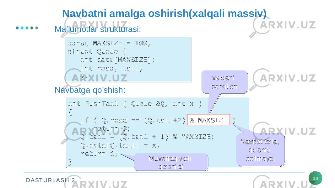 D A S T U R L A S H 2 16Navbatni amalga oshirish(xalqali massiv) const MAXSIZE = 100; struct Queue { int data[MAXSIZE]; int head, tail; };const MAXSIZE = 100; struct Queue { int data[MAXSIZE]; int head, tail; };Ma’lumotlar strukturasi: Navbatga qo’shish: int PushTail ( Queue &Q, int x ) { if ( Q.head == (Q.tail+2) % MAXSIZE ) return 0; Q.tail = (Q.tail + 1) % MAXSIZE; Q.data[Q.tail] = x; return 1; }int PushTail ( Queue &Q, int x ) { if ( Q.head == (Q.tail+2) % MAXSIZE ) return 0; Q.tail = (Q.tail + 1) % MAXSIZE; Q.data[Q.tail] = x; return 1; } xalqani berkitish xalqani berkitish % MAXSIZE Navbat to’la, qo’shib bo’lmaydiNavbat to’la, qo’shib bo’lmaydi Muvaffaqiyatli qo’shildiMuvaffaqiyatli qo’shildi 