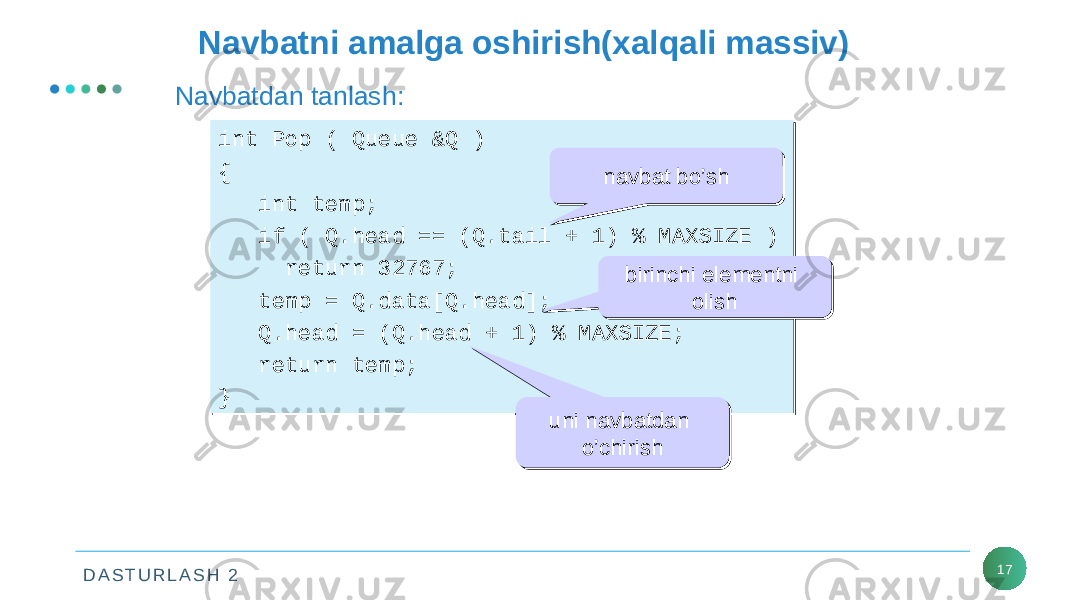 D A S T U R L A S H 2 17Navbatni amalga oshirish(xalqali massiv) Navbatdan tanlash: int Pop ( Queue &Q ) { int temp; if ( Q.head == (Q.tail + 1) % MAXSIZE ) return 32767; temp = Q.data[Q.head]; Q.head = (Q.head + 1) % MAXSIZE; return temp; }int Pop ( Queue &Q ) { int temp; if ( Q.head == (Q.tail + 1) % MAXSIZE ) return 32767; temp = Q.data[Q.head]; Q.head = (Q.head + 1) % MAXSIZE; return temp; } navbat bo’shnavbat bo’sh birinchi elementni olishbirinchi elementni olish uni navbatdan o’chirishuni navbatdan o’chirish 