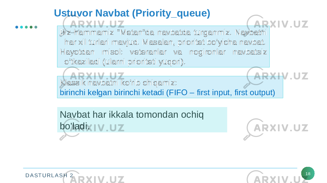 D A S T U R L A S H 2 18Ustuvor Navbat (Priority_queue) Biz hammamiz “Metan”da navbatda turganmiz. Navbatni har xil turlari mavjud. Masalan, prioritet bo’yicha navbat. Hayotdan misol: veteranlar va nogironlar navbatsiz o’tkaziladi (ularni prioriteti yuqori). Klassik navbatni ko’rib chiqamiz: birinchi kelgan birinchi ketadi (FIFO – first input, first output) Navbat har ikkala tomondan ochiq bo’ladi. 