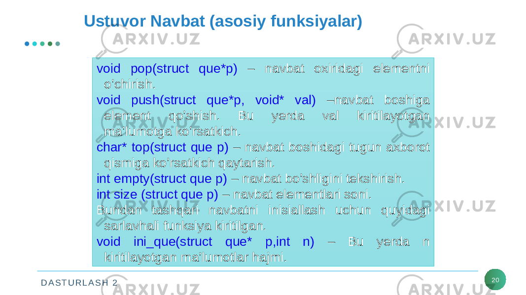 D A S T U R L A S H 2 20Ustuvor Navbat (asosiy funksiyalar) void pop(struct que*p) – navbat oxiridagi elementni o’chirish. void push(struct que*p, void* val) –navbat boshiga element qo’shish. Bu yerda val kiritilayotgan ma’lumotga ko’rsatkich. char* top(struct que p) – navbat boshidagi tugun axborot qismiga ko’rsatkich qaytarish. int empty(struct que p) – navbat bo’shligini tekshirish. int size (struct que p) – navbat elementlari soni. Bundan tashqari navbatni inisiallash uchun quyidagi sarlavhali funksiya kiritilgan. void ini_que(struct que* p,int n) – Bu yerda n kiritilayotgan ma’lumotlar hajmi. 