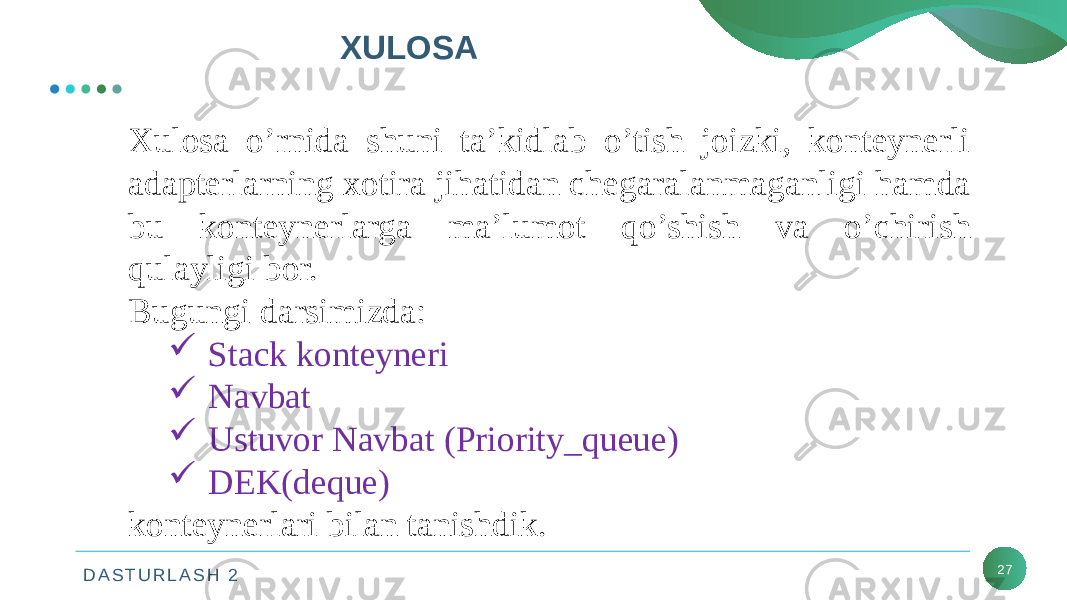 D A S T U R L A S H 2 XULOSA 27Xulosa o’rnida shuni ta’kidlab o’tish joizki, konteynerli adapterlarning xotira jihatidan chegaralanmaganligi hamda bu konteynerlarga ma’lumot qo’shish va o’chirish qulayligi bor. Bugungi darsimizda:  Stack konteyneri  Navbat  Ustuvor Navbat (Priority_queue)  DEK(deque) konteynerlari bilan tanishdik. 