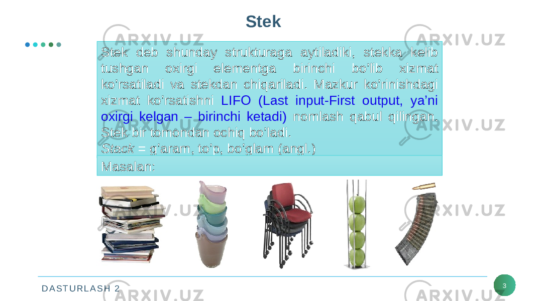 D A S T U R L A S H 2 3Stek Stek deb shunday strukturaga aytiladiki, stekka kelib tushgan oxirgi elementga birinchi bo’lib xizmat ko’rsatiladi va stekdan chiqariladi. Mazkur ko’rinishdagi xizmat ko’rsatishni LIFO (Last input-First output, ya’ni oxirgi kelgan – birinchi ketadi) nomlash qabul qilingan. Stek bir tomondan ochiq bo’ladi. Stack = g’aram, to’p, bo’glam (angl.) Masalan: 