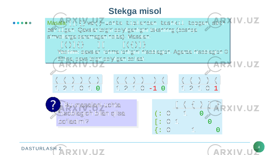 D A S T U R L A S H 2 4Stekga misol Masala: [] , {} va () uchta tiplardan tashkil topgan satr berilgan . Qavslar to’g’ri qo’yilganligini tekshiring (boshqa simvollarga qaramagan holda). Masalan: [()]{} ][ [({)]} Yechim: qavslar ichma ichligini hisoblagich. Agarda hisoblagich 0 bo’lsa, qavs to’gri qo’yilgan bo’ladi.Masala: [] , {} va () uchta tiplardan tashkil topgan satr berilgan . Qavslar to’g’ri qo’yilganligini tekshiring (boshqa simvollarga qaramagan holda). Masalan: [()]{} ][ [({)]} Yechim: qavslar ichma ichligini hisoblagich. Agarda hisoblagich 0 bo’lsa, qavs to’gri qo’yilgan bo’ladi. Bu masalani uchta hisoblagich bilan qilsa bo’ladimi ?? [ ( { ) ] } (: 0 1 0 [: 0 1 0 {: 0 1 0[ ( { ) ] }[ ( { ) ] }( ( ) ) ( ) 1 2 1 0 1 0( ( ) ) ( )( ( ) ) ( ) ( ( ) ) ) ( 1 2 1 0 -1 0( ( ) ) ) (( ( ) ) ) ( ( ( ) ) ( 1 2 1 0 1( ( ) ) (( ( ) ) (09 35 1E 1C 36 01 