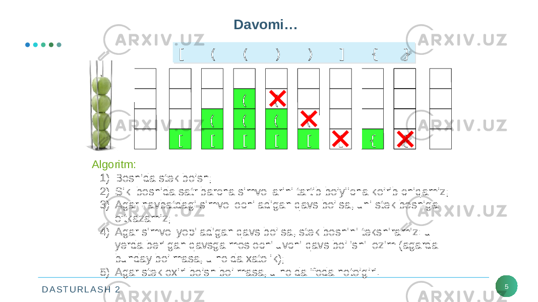 D A S T U R L A S H 2 5Davomi… [ ( ( ) ) ] { }[ ( ( ) ) ] { } [ [( [(( [(( [( [ { { Algoritm: 1) Boshida stek bo’sh; 2) Sikl boshida satr barcha simvollarini tartib bo’yiicha ko’rib chiqamiz; 3) Agar navbatdagi simvol ochiladigan qavs bo’lsa, uni stek boshiga o’tkazamiz; 4) Agar simvol yopiladigan qavs bo’lsa, stek boshini tekshiramiz: u yerda berilgan qavsga mos ochiluvchi qavs bo’lishi lozim (agarda bunday bo’lmasa, u holda xatolik); 5) Agar stek oxiri bo’sh bo’lmasa, u holda ifoda noto’g’ri. { 