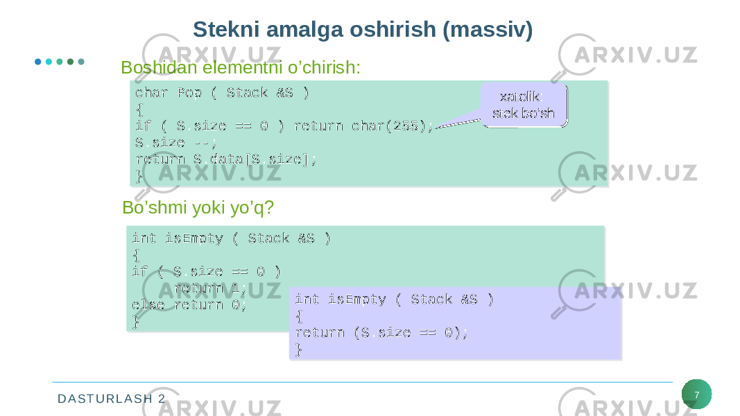 D A S T U R L A S H 2 7Stekni amalga oshirish (massiv) char Pop ( Stack &S ) { if ( S.size == 0 ) return char(255); S.size --; return S.data[S.size]; }char Pop ( Stack &S ) { if ( S.size == 0 ) return char(255); S.size --; return S.data[S.size]; }Boshidan elementni o’chirish: Bo’shmi yoki yo’q? int isEmpty ( Stack &S ) { if ( S.size == 0 ) return 1; else return 0; }int isEmpty ( Stack &S ) { if ( S.size == 0 ) return 1; else return 0; } xatolik: stek bo’sh xatolik: stek bo’sh int isEmpty ( Stack &S ) { return (S.size == 0); }int isEmpty ( Stack &S ) { return (S.size == 0); } 