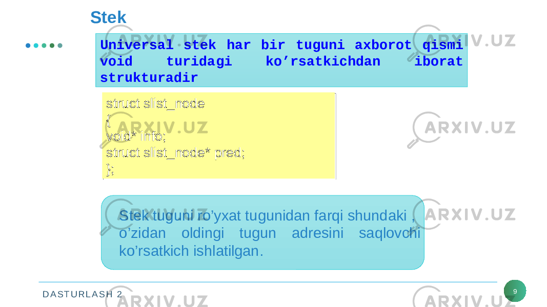 D A S T U R L A S H 2 9Stek Universal stek har bir tuguni axborot qismi void turidagi ko’rsatkichdan iborat strukturadir struct slist_node { void* info; struct slist_node* pred; };struct slist_node { void* info; struct slist_node* pred; }; Stek tuguni ro’yxat tugunidan farqi shundaki , o’zidan oldingi tugun adresini saqlovchi ko’rsatkich ishlatilgan. 