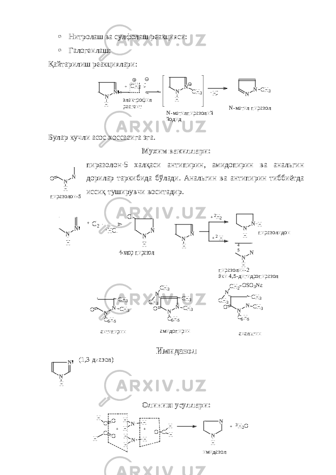 N N H+ CH 3 J N N H CH 3 - HJ N N CH 3 электрофил реагент N-метилпираз олий йодид N-метил пиразол Нитролаш ва сулфолаш реакцияси:  Галогенлаш: Қайтарилиш реакциялари: Булар кучли асос хоссасига эга. Мухим вакиллари: пиразолон-5 халқаси антипирин, амидопирин ва анальгин дорилар таркибида бўлади. Анальгин ва антипирин тиббиётда иссиқ туширувчи воситадир. N N C 6 H 5 O CH 3 CH3 N N C 6 H 5 O CH 3 CH3 N CH 3 CH 3 N N C 6 H 5 O CH 3 CH3 N CH 3 CH 2 OSO 3 Na антипирин анальгин амидопирин Имидазол (1,3-диазол) Олиниш усуллари: N N H +Cl2 -HCl N N H Cl 4-хлор пиразол N N H +2H2 +2H N N H H N N H 45 пиразолидон пиразолин-2 ёки 4,5-дигидропиразолN N HO пиразолон-5 H H C C O O H H N H H H N H + + H H O=C N N H + 3 H 2 O имидаз ол N N H 