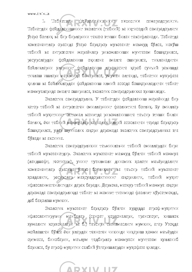 www.arxiv.uz 1. Табиатдан фойдаланишнинг экологик самарадорлиги. Табиатдан фойдаланишнинг экологик (табиий) ва иқтисодий самарадорлиги ўзаро боғлиқ ва бир-бирларини таказо этиши билан тавсифланади. Табиатда компонентлар орасида ўзаро барқарор мувозанат мавжуд бўлса, нохўш табиий ва антропоген жараёнлар ривожланиши мунтазам бошқарилса, ресурслардан фойдаланиш оқилона амалга оширилса, тикланадиган бойликларни уларнинг фойдаланиш даражасига қараб сунъий равишда тиклаш ишлари маромида бажарилса, умуман олганда, табиатни мухрфаза қилиш ва бойликлардан фойдаланиш илмий асосда бошқариладиган табиат мажмуаларида амалга оши рилса, экологик самарадорликка эришилади. Экологик самарадорлик. У табиатдан фойдаланиш жараёнида бир катор табиий ва антропоген омилларнинг фаолиятига боғлиқ. Бу омиллар табиий муҳитнинг оптимал вазиятда ривожланишига таъсир этиши билан боғлиқ, ёки табиий мажмуалар канчалик илмий асосланган тарзда барқарор бошқарилса, улар шунчалик юқори даражада экологик самарадорликка эга бўлади ва аксинча. Экологик самарадорликни таъминловчи табиий омиллардан бири табиий мувозанатдир. Экологик мувозанат мавжуд бўлган табиий мажмуа (ландшафт, геотизим), унинг тузилмали динамик ҳолати меьёридалиги компонентлар орасида ўзаро боғлиқлик ва таъсир табиий мувозанат ҳолдалиги, ресурслар маҳсулдорлигининг юқорилиги, табиий муҳит ифлосланмаганлигидан дарак беради. Дарвоке, мазкур табиий мажмуа юқори дара жада самарадорликда табиат ва жамият тизимида фаолият кўрсатмокда, деб баҳолаш мумкин. Экологик мувозанат барқарор бўлган худудда атроф-муҳитни ифлослантирувчи манбалар (саноат корхоналари, транс порт, кишлок хужалиги корхоналари ва б.) таъсири сезилмаслиги мумкин, агар Узоқда жойлашган бўлса ёки улардан техноген чикинди чиқариш ҳажми меъёрдан ортмаса, бинобарин, маълум тадбирлар мажмуаси мунтазам кулланиб борилса, бу атроф-муҳитни салбий ўзгаришлардан муҳофаза қилади. 