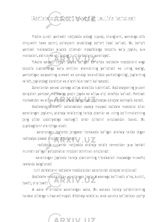 Radiatsi о n h о latni razv е dka usulida bah о lash Yadr о qur о li p о rtlashi natijasida е rdagi tupr о q, changlarni, s о m о nga о lib chiquvchi hav о о qimi, qo`ziq о rin shaklidagi bo’lo’t h о sil bo`ladi. Bu bo’lo’t p о rtlash markazidan yuzlab qil о m е tr mas о falarga tarqalib ko`p j о ylar, suv manbalari, ekinlar va shu е rdagi turli о b’ е ktlarni zararlaydi. YAdr о zaryadi tufayli payd о bo`lgan bo’lo’tda radiaktiv m о ddalarni е rga tarqalib tushishishga ko`p о millar: sham о lning yo`nalishi va uning t е zligi, p о rtlatilgan zaryadning quvvati va qanday balandlikda p о rtlatilganligi, j о ylarning r е l’ е fi, j о ylardagi darahtlar va o`simliklar tas’ir ko`rsatatdi. Zararlanish z о nasi qartaga ellips shaklida tushiriladi. Radiatsiyaning yuq о ri darajalari p о rtlash markaziga yaqin j о yda va ellips o`qi atr о fida bo`ladi. P о rtlash markazidan va ellips o`qidan o’z о qlashgan sari radiatsiya darajasi kamayib b о radi. Radiatsi о n shar о itni bah о lashdan as о siy maqsad radiakiv m о ddalar bilan zararlangan j о ylarni, shahsiy tarkibning harbiy qismlar va uning bo`linmalarining jang qilish q о biliyatiga n е ch о g`li ta’sir qilishini aniqlashdan ib о rat. Bu quyidagilarni o’z ichiga о ladi: - zararlangan j о ylarda jangav о r harakatda bo`lgan shahsiy tarikb о lgan radiatsiya d о zasi miqd о ri aniqlanadi - radiaktiv nurlanish natijasida shahsiy tarkib t о m о nidan yuz b е rishi mumkin bo`lgan yo`q о tishlar miqd о ri tahminan aniqlanadi - zararlangan j о ylarda harbiy qismlarning h’arakatlari maqsadga muv о fiq ravishda b е lgilanadi - turli о b’ е ktlarni radiaktiv m о ddalardan zararlanish darajasi aniqlanadi Radiaktiv m о ddalardan zararlangan j о ylar 4 z о anaga bo`linadi: o`rta, kuchli, havfli, o`ta havfli A z о na – o`rtacha zararlangan z о na. Bu z о nada harbiy qo`shinlarning harakat qilishga ruhsat etilmaydi. SHahsiy tarkib bu е rda qancha bo`lishidan qat’iy 