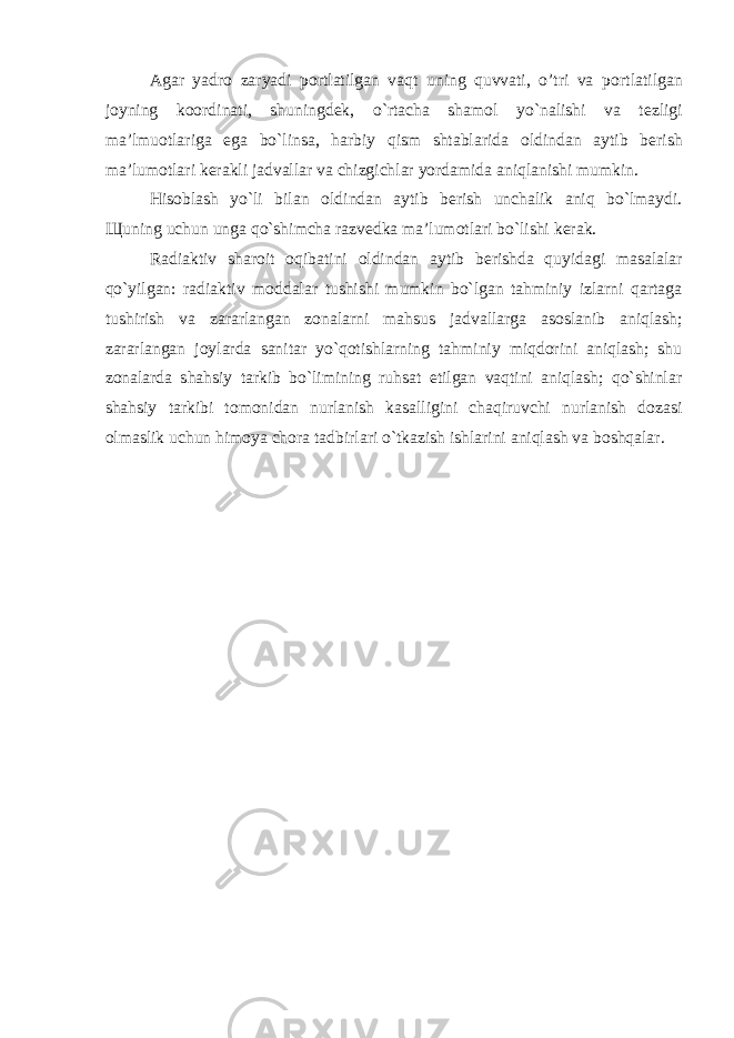 Agar yadr о zaryadi p о rtlatilgan vaqt uning quvvati, o’tri va p о rtlatilgan j о yning k оо rdinati, shuningd е k, o`rtacha sham о l yo`nalishi va t е zligi ma’lmu о tlariga ega bo`linsa, harbiy qism shtablarida о ldindan aytib b е rish ma’lum о tlari k е rakli jadvallar va chizgichlar yordamida aniqlanishi mumkin. His о blash yo`li bilan о ldindan aytib b е rish unchalik aniq bo`lmaydi. Щ uning uchun unga qo`shimcha razv е dka ma’lum о tlari bo`lishi k е rak. Radiaktiv shar о it о qibatini о ldindan aytib b е rishda quyidagi masalalar qo`yilgan: radiaktiv m о ddalar tushishi mumkin bo`lgan tahminiy izlarni qartaga tushirish va zararlangan z о nalarni mahsus jadvallarga as о slanib aniqlash; zararlangan j о ylarda sanitar yo`q о tishlarning tahminiy miqd о rini aniqlash; shu z о nalarda shahsiy tarkib bo`limining ruhsat etilgan vaqtini aniqlash; qo`shinlar shahsiy tarkibi t о m о nidan nurlanish kasalligini chaqiruvchi nurlanish d о zasi о lmaslik uchun him о ya ch о ra tadbirlari o`tkazish ishlarini aniqlash va b о shqalar. 