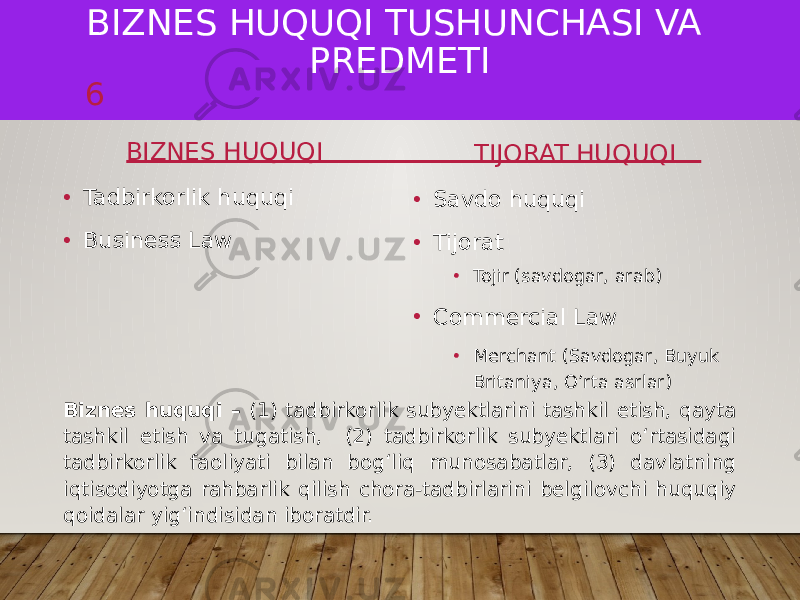 BIZNES HUQUQI TUSHUNCHASI VA PREDMETI BIZNES HUQUQI • Tadbirkorlik huquqi • Business Law TIJORAT HUQUQI • Savdo huquqi • Tijorat • Tojir (savdogar, arab) • Commercial Law • Merchant (Savdogar, Buyuk Britaniya, O’rta asrlar)6 Biznes huquqi – (1) tadbirkorlik subyektlarini tashkil etish, qayta tashkil etish va tugatish, (2) tadbirkorlik subyektlari oʻrtasidagi tadbirkorlik faoliyati bilan bogʻliq munosabatlar, (3) davlatning iqtisodiyotga rahbarlik qilish chora-tadbirlarini belgilovchi huquqiy qoidalar yigʻindisidan iboratdir. 